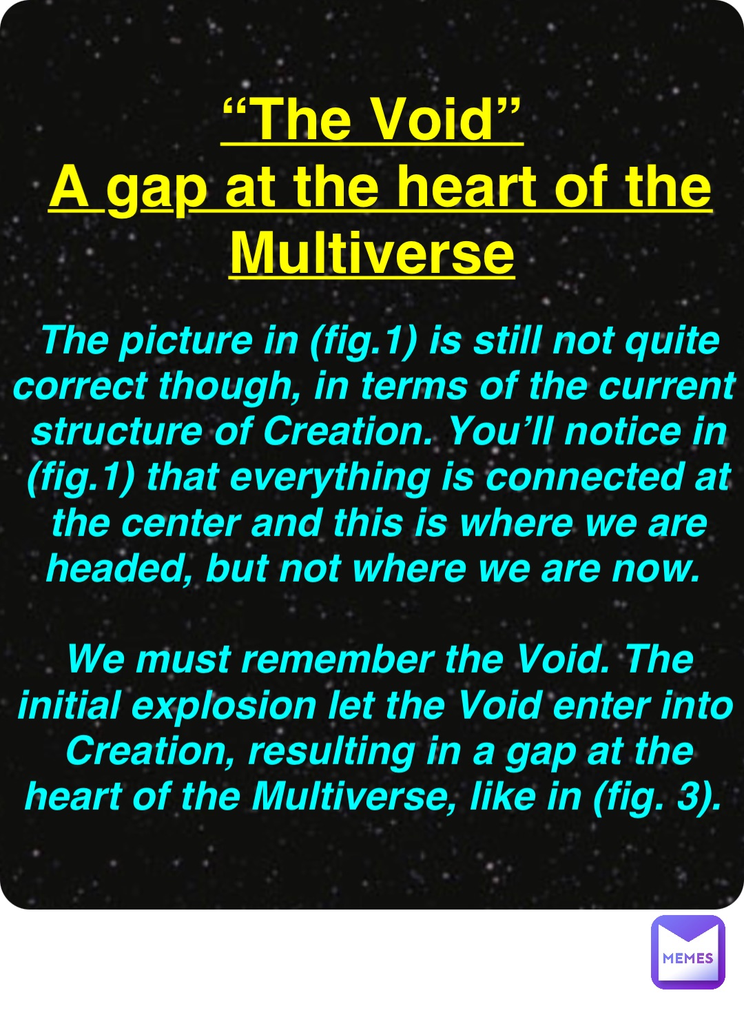 Double tap to edit “The Void”
A gap at the heart of the Multiverse The picture in (fig.1) is still not quite correct though, in terms of the current structure of Creation. You’ll notice in (fig.1) that everything is connected at the center and this is where we are headed, but not where we are now.

We must remember the Void. The initial explosion let the Void enter into Creation, resulting in a gap at the heart of the Multiverse, like in (fig. 3).