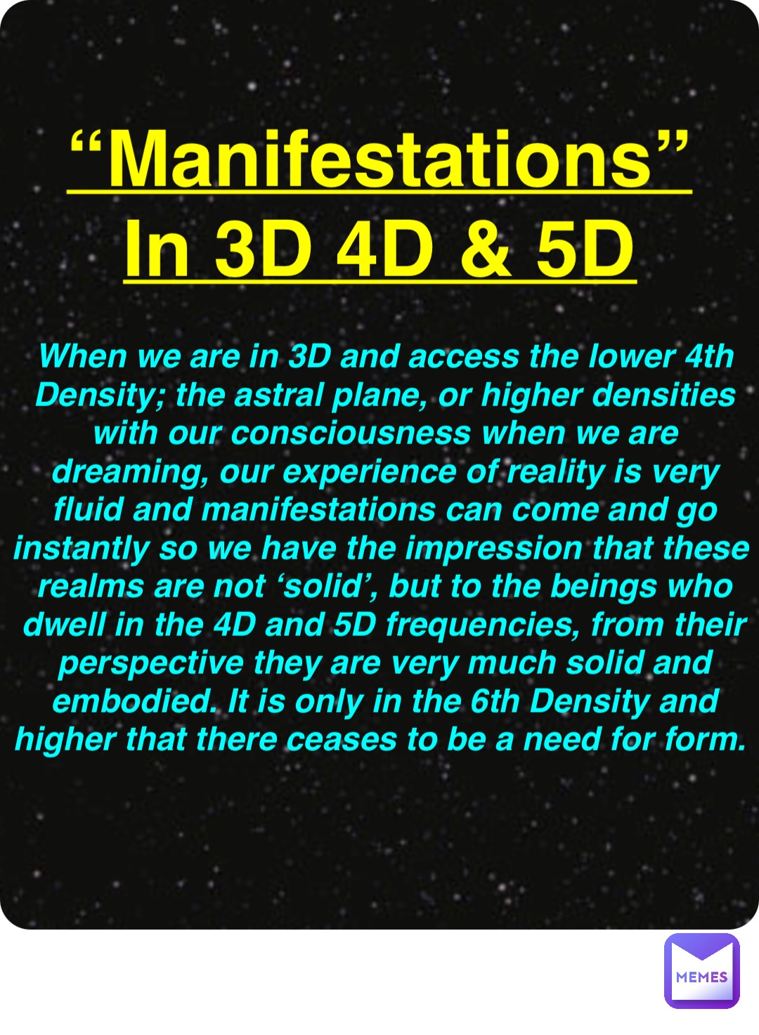 Double tap to edit “Manifestations”
In 3D 4D & 5D When we are in 3D and access the lower 4th Density; the astral plane, or higher densities with our consciousness when we are dreaming, our experience of reality is very fluid and manifestations can come and go instantly so we have the impression that these realms are not ‘solid’, but to the beings who dwell in the 4D and 5D frequencies, from their perspective they are very much solid and embodied. It is only in the 6th Density and higher that there ceases to be a need for form.