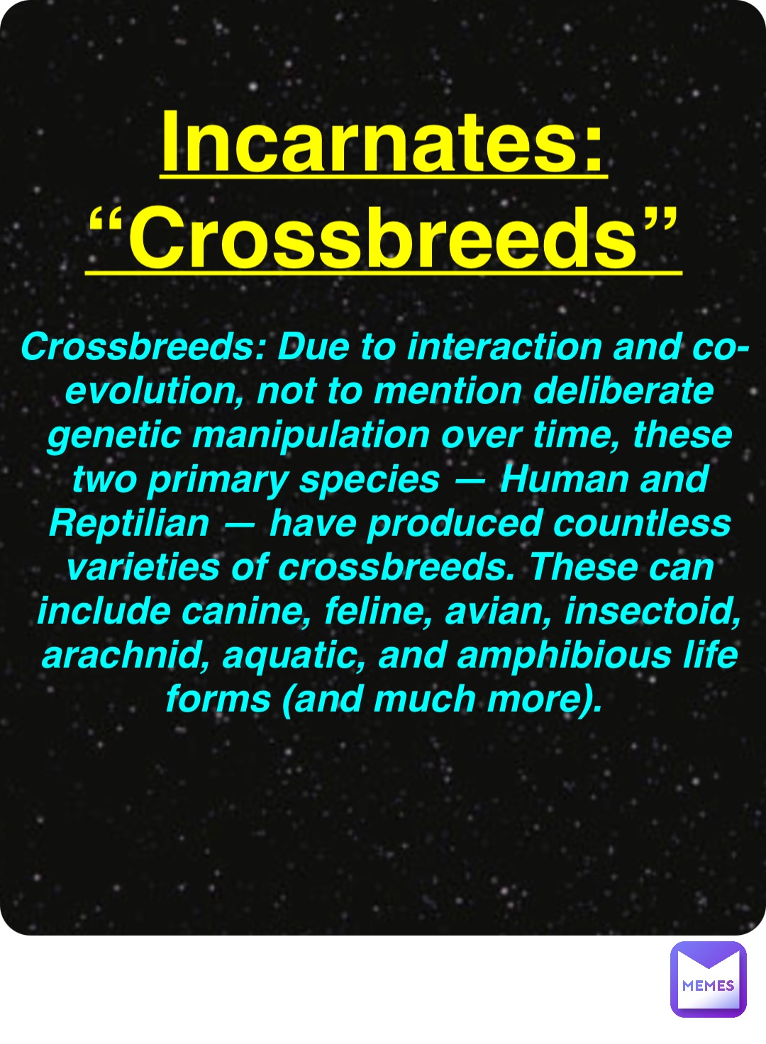 Double tap to edit Incarnates:
“Crossbreeds” Crossbreeds: Due to interaction and co-evolution, not to mention deliberate genetic manipulation over time, these two primary species — Human and Reptilian — have produced countless varieties of crossbreeds. These can include canine, feline, avian, insectoid, arachnid, aquatic, and amphibious life forms (and much more).