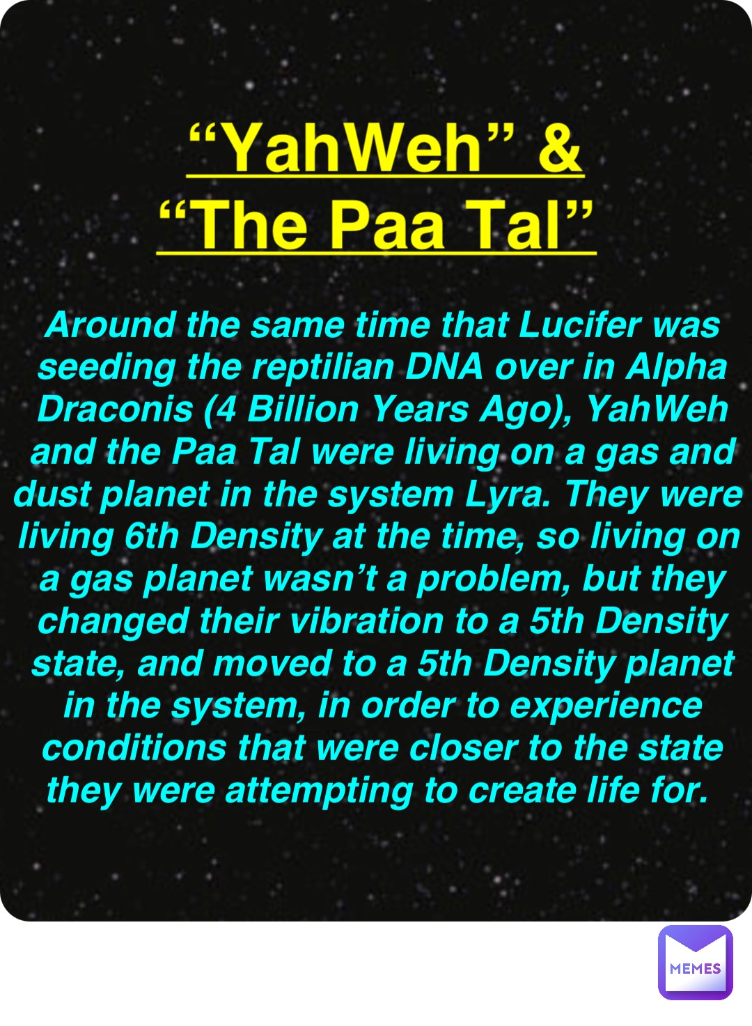 Double tap to edit “YahWeh” & “The Paa Tal” Around the same time that Lucifer was seeding the reptilian DNA over in Alpha Draconis (4 Billion Years Ago), YahWeh and the Paa Tal were living on a gas and dust planet in the system Lyra. They were living 6th Density at the time, so living on a gas planet wasn’t a problem, but they changed their vibration to a 5th Density state, and moved to a 5th Density planet in the system, in order to experience conditions that were closer to the state they were attempting to create life for.