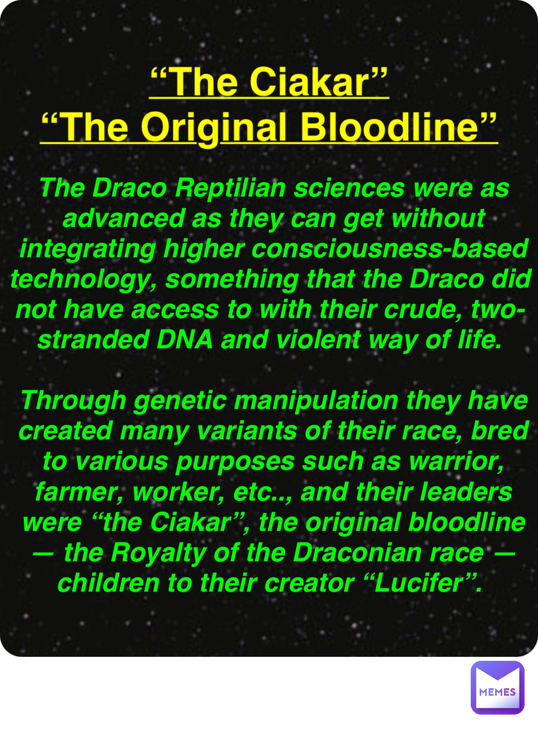 Double tap to edit “The Ciakar”
“The Original Bloodline” The Draco Reptilian sciences were as advanced as they can get without integrating higher consciousness-based technology, something that the Draco did not have access to with their crude, two-stranded DNA and violent way of life.

Through genetic manipulation they have created many variants of their race, bred to various purposes such as warrior, farmer, worker, etc.., and their leaders were “the Ciakar”, the original bloodline — the Royalty of the Draconian race — children to their creator “Lucifer”.