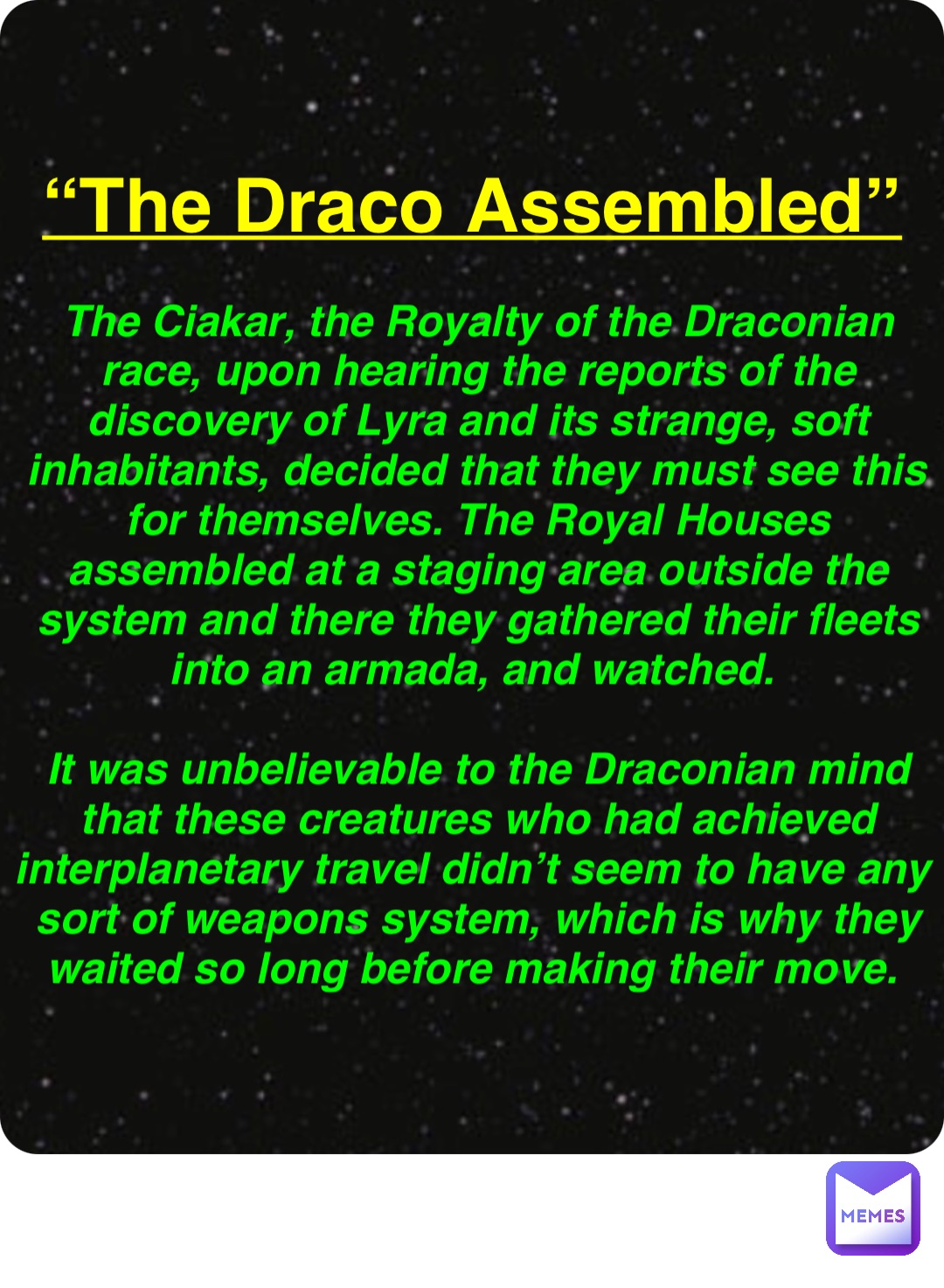 Double tap to edit “The Draco Assembled” The Ciakar, the Royalty of the Draconian race, upon hearing the reports of the discovery of Lyra and its strange, soft inhabitants, decided that they must see this for themselves. The Royal Houses assembled at a staging area outside the system and there they gathered their fleets into an armada, and watched.

It was unbelievable to the Draconian mind that these creatures who had achieved interplanetary travel didn’t seem to have any sort of weapons system, which is why they waited so long before making their move.