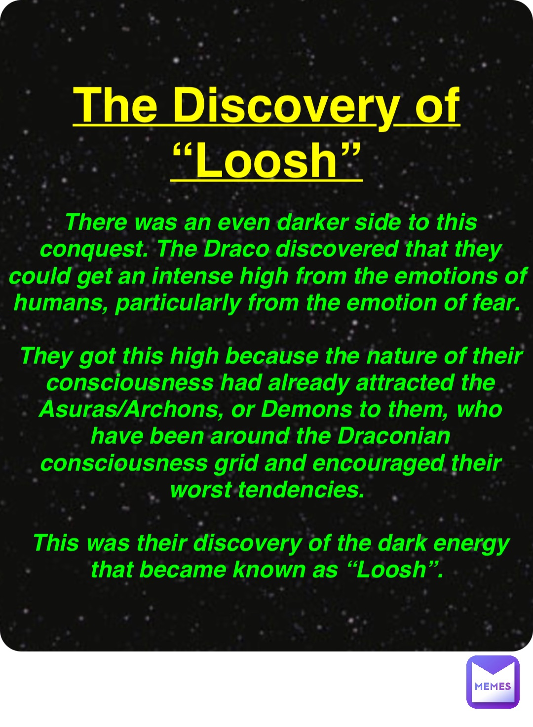 Double tap to edit The Discovery of
“Loosh” There was an even darker side to this conquest. The Draco discovered that they could get an intense high from the emotions of humans, particularly from the emotion of fear.

They got this high because the nature of their consciousness had already attracted the Asuras/Archons, or Demons to them, who have been around the Draconian consciousness grid and encouraged their worst tendencies.

This was their discovery of the dark energy that became known as “Loosh”.