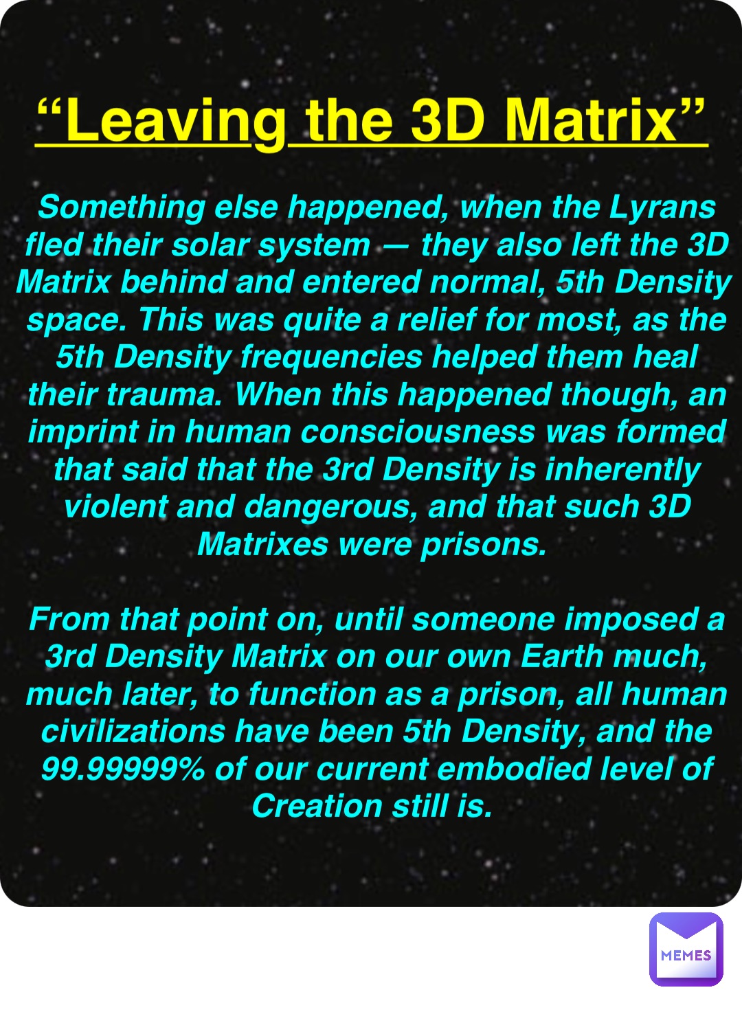 Double tap to edit “Leaving the 3D Matrix” Something else happened, when the Lyrans fled their solar system — they also left the 3D Matrix behind and entered normal, 5th Density space. This was quite a relief for most, as the 5th Density frequencies helped them heal their trauma. When this happened though, an imprint in human consciousness was formed that said that the 3rd Density is inherently violent and dangerous, and that such 3D Matrixes were prisons.

From that point on, until someone imposed a 3rd Density Matrix on our own Earth much, much later, to function as a prison, all human civilizations have been 5th Density, and the 99.99999% of our current embodied level of Creation still is.