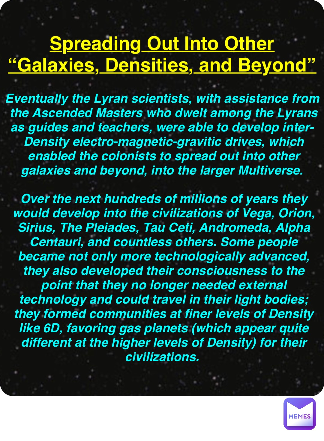 Double tap to edit Spreading Out Into Other
“Galaxies, Densities, and Beyond” Eventually the Lyran scientists, with assistance from the Ascended Masters who dwelt among the Lyrans as guides and teachers, were able to develop inter-Density electro-magnetic-gravitic drives, which enabled the colonists to spread out into other galaxies and beyond, into the larger Multiverse.

Over the next hundreds of millions of years they would develop into the civilizations of Vega, Orion, Sirius, The Pleiades, Tau Ceti, Andromeda, Alpha Centauri, and countless others. Some people became not only more technologically advanced, they also developed their consciousness to the point that they no longer needed external technology and could travel in their light bodies; they formed communities at finer levels of Density like 6D, favoring gas planets (which appear quite different at the higher levels of Density) for their civilizations.