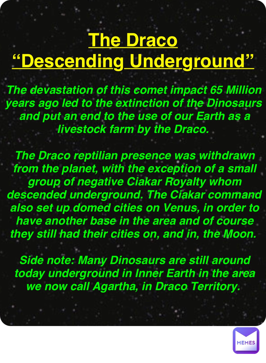Double tap to edit The Draco
“Descending Underground” The devastation of this comet impact 65 Million years ago led to the extinction of the Dinosaurs and put an end to the use of our Earth as a livestock farm by the Draco.

The Draco reptilian presence was withdrawn from the planet, with the exception of a small group of negative Ciakar Royalty whom descended underground. The Ciakar command also set up domed cities on Venus, in order to have another base in the area and of course they still had their cities on, and in, the Moon.

Side note: Many Dinosaurs are still around today underground in Inner Earth in the area we now call Agartha, in Draco Territory.