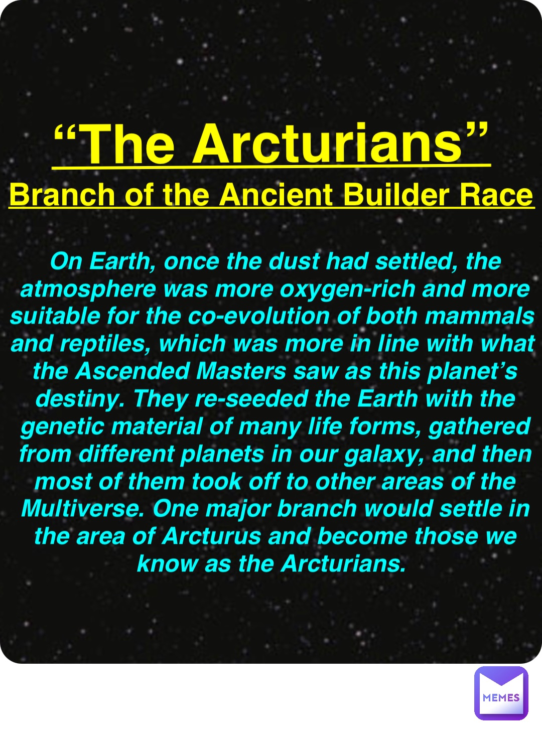 Double tap to edit “The Arcturians” Branch of the Ancient Builder Race On Earth, once the dust had settled, the atmosphere was more oxygen-rich and more suitable for the co-evolution of both mammals and reptiles, which was more in line with what the Ascended Masters saw as this planet’s destiny. They re-seeded the Earth with the genetic material of many life forms, gathered from different planets in our galaxy, and then most of them took off to other areas of the Multiverse. One major branch would settle in the area of Arcturus and become those we know as the Arcturians.