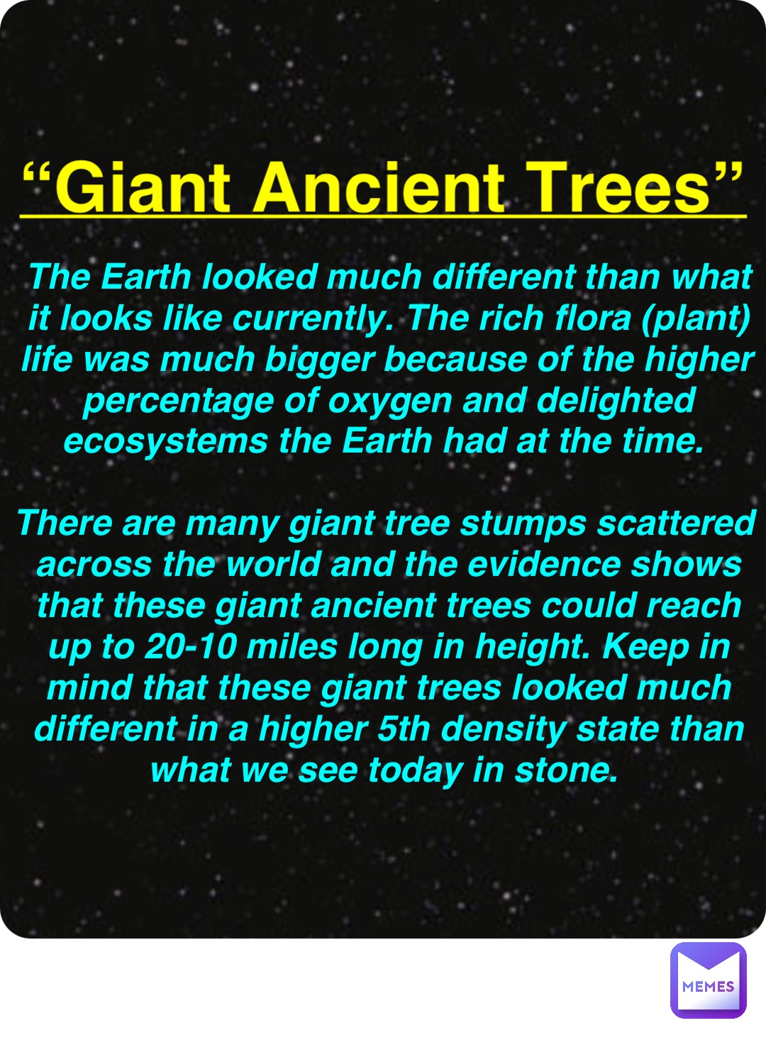 Double tap to edit “Giant Ancient Trees” The Earth looked much different than what it looks like currently. The rich flora (plant) life was much bigger because of the higher percentage of oxygen and delighted ecosystems the Earth had at the time.

There are many giant tree stumps scattered across the world and the evidence shows that these giant ancient trees could reach up to 20-10 miles long in height. Keep in mind that these giant trees looked much different in a higher 5th density state than what we see today in stone.