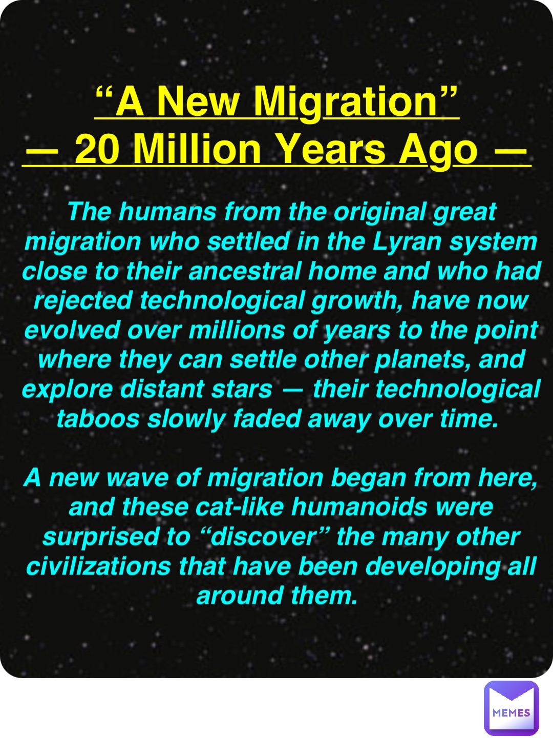 Double tap to edit “A New Migration”
— 20 Million Years Ago — The humans from the original great migration who settled in the Lyran system close to their ancestral home and who had rejected technological growth, have now evolved over millions of years to the point where they can settle other planets, and explore distant stars — their technological taboos slowly faded away over time.

A new wave of migration began from here, and these cat-like humanoids were surprised to “discover” the many other civilizations that have been developing all around them.