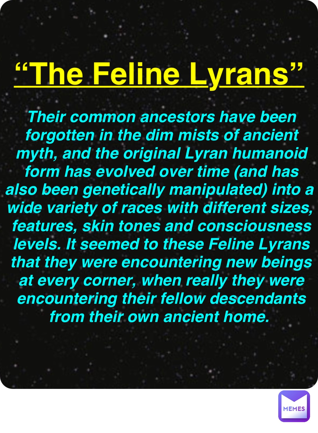 Double tap to edit “The Feline Lyrans” Their common ancestors have been forgotten in the dim mists of ancient myth, and the original Lyran humanoid form has evolved over time (and has also been genetically manipulated) into a wide variety of races with different sizes, features, skin tones and consciousness levels. It seemed to these Feline Lyrans that they were encountering new beings at every corner, when really they were encountering their fellow descendants from their own ancient home.