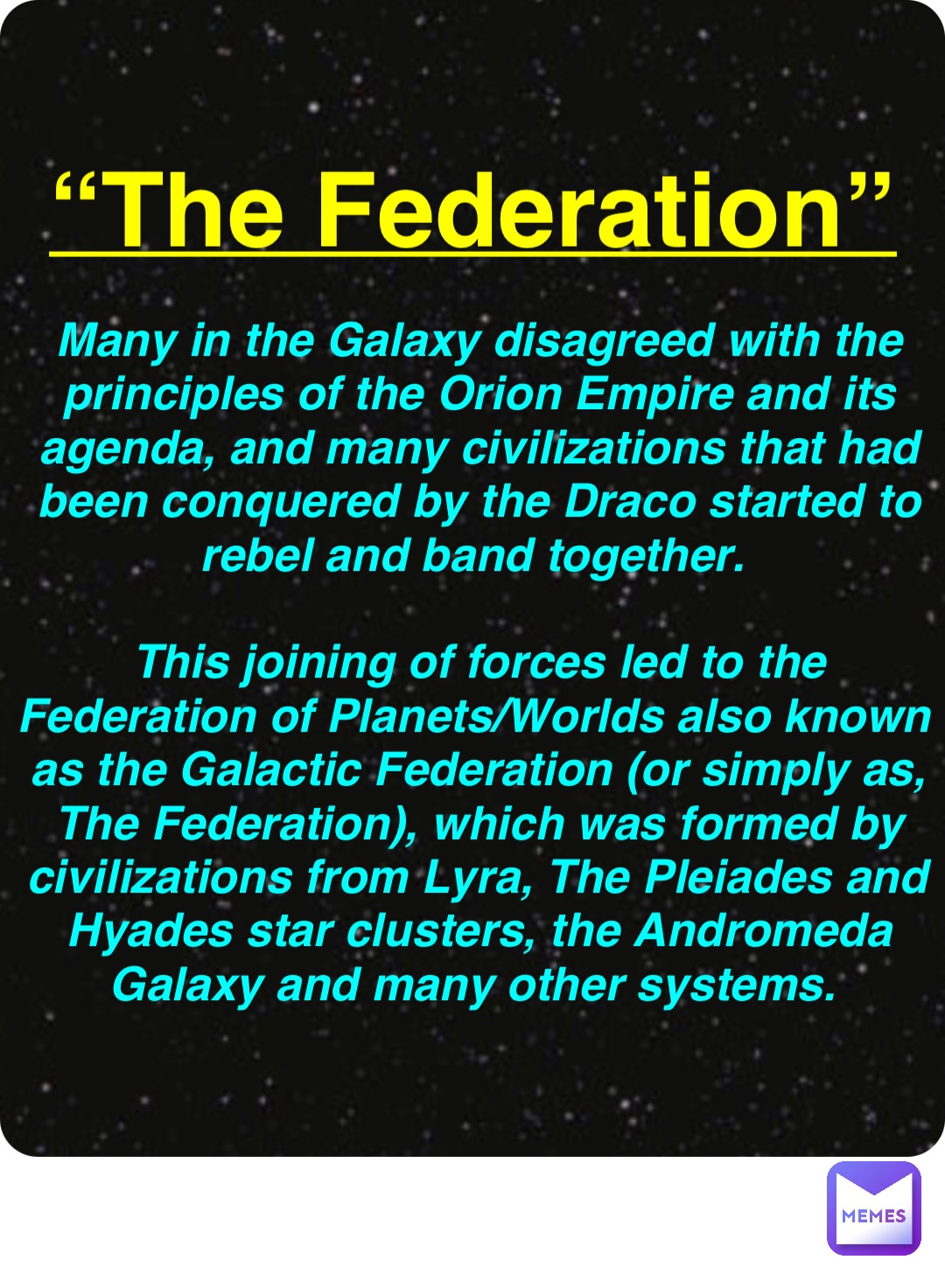 Double tap to edit “The Federation” Many in the Galaxy disagreed with the principles of the Orion Empire and its agenda, and many civilizations that had been conquered by the Draco started to rebel and band together.

This joining of forces led to the Federation of Planets/Worlds also known as the Galactic Federation (or simply as, The Federation), which was formed by civilizations from Lyra, The Pleiades and Hyades star clusters, the Andromeda Galaxy and many other systems.