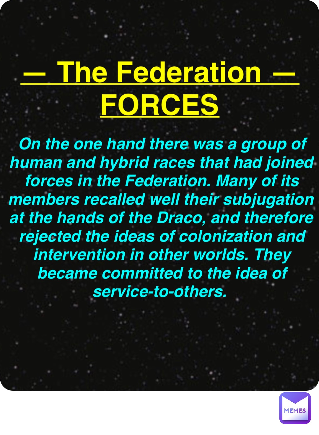 Double tap to edit — The Federation —
FORCES On the one hand there was a group of human and hybrid races that had joined forces in the Federation. Many of its members recalled well their subjugation at the hands of the Draco, and therefore rejected the ideas of colonization and intervention in other worlds. They became committed to the idea of service-to-others.