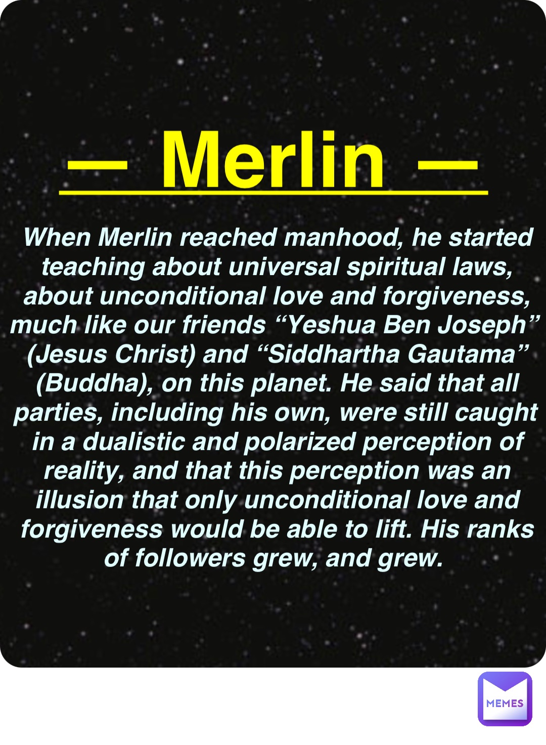 Double tap to edit — Merlin — When Merlin reached manhood, he started teaching about universal spiritual laws, about unconditional love and forgiveness, much like our friends “Yeshua Ben Joseph” (Jesus Christ) and “Siddhartha Gautama” (Buddha), on this planet. He said that all parties, including his own, were still caught in a dualistic and polarized perception of reality, and that this perception was an illusion that only unconditional love and forgiveness would be able to lift. His ranks of followers grew, and grew.