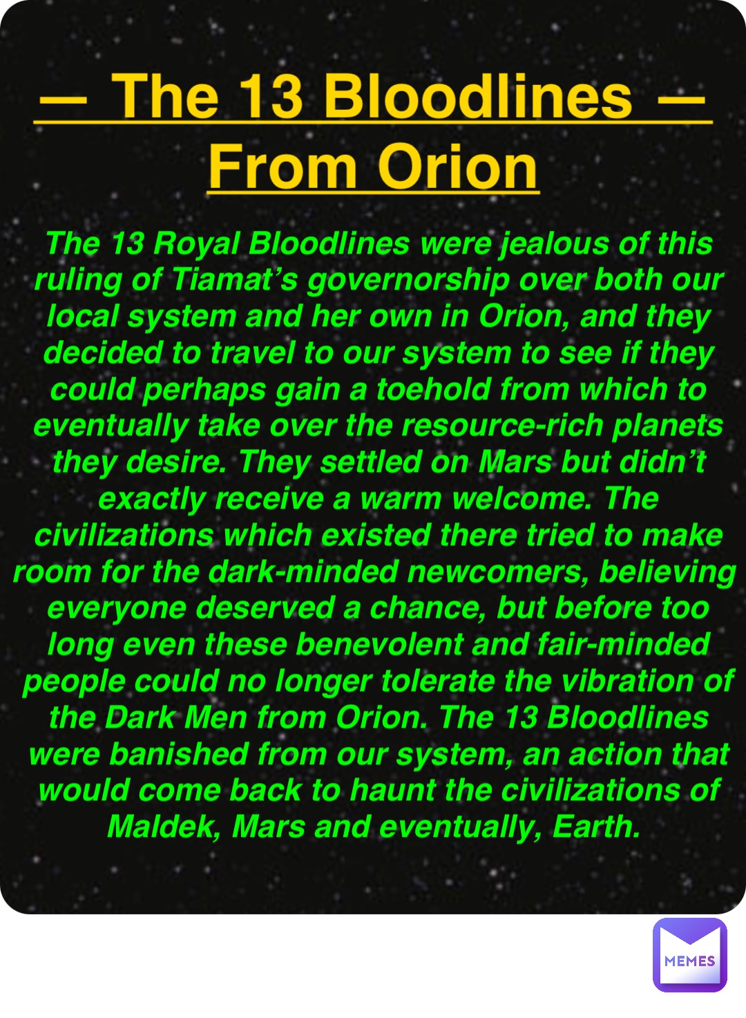 Double tap to edit — The 13 Bloodlines —
From Orion The 13 Royal Bloodlines were jealous of this ruling of Tiamat’s governorship over both our local system and her own in Orion, and they decided to travel to our system to see if they could perhaps gain a toehold from which to eventually take over the resource-rich planets they desire. They settled on Mars but didn’t exactly receive a warm welcome. The civilizations which existed there tried to make room for the dark-minded newcomers, believing everyone deserved a chance, but before too long even these benevolent and fair-minded people could no longer tolerate the vibration of the Dark Men from Orion. The 13 Bloodlines were banished from our system, an action that would come back to haunt the civilizations of Maldek, Mars and eventually, Earth.