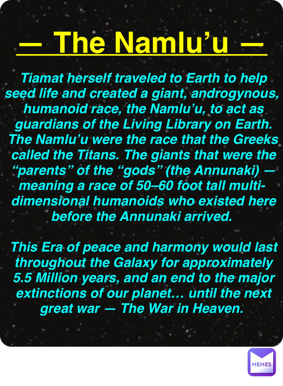 Double tap to edit — The Namlu’u — Tiamat herself traveled to Earth to help seed life and created a giant, androgynous, humanoid race, the Namlu’u, to act as guardians of the Living Library on Earth. The Namlu’u were the race that the Greeks called the Titans. The giants that were the “parents” of the “gods” (the Annunaki) — meaning a race of 50–60 foot tall multi-dimensional humanoids who existed here before the Annunaki arrived.

This Era of peace and harmony would last throughout the Galaxy for approximately 5.5 Million years, and an end to the major extinctions of our planet… until the next great war — The War in Heaven.