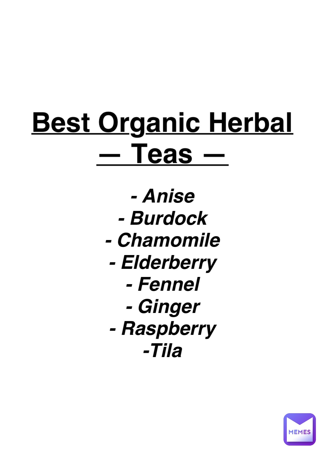 Double tap to edit Best Organic Herbal
— Teas — - Anise
- Burdock
- Chamomile
- Elderberry
- Fennel
- Ginger
- Raspberry
-Tila