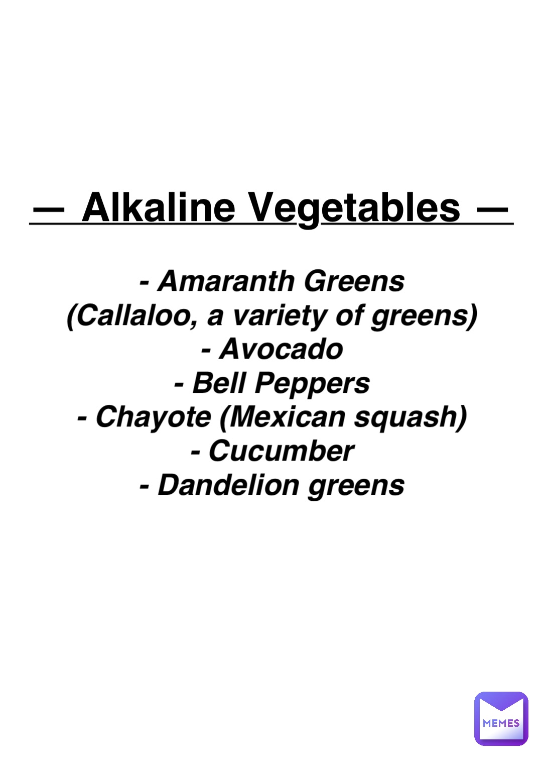 Double tap to edit — Alkaline Vegetables — - Amaranth Greens
(Callaloo, a variety of greens)
- Avocado
- Bell Peppers
- Chayote (Mexican squash)
- Cucumber
- Dandelion greens