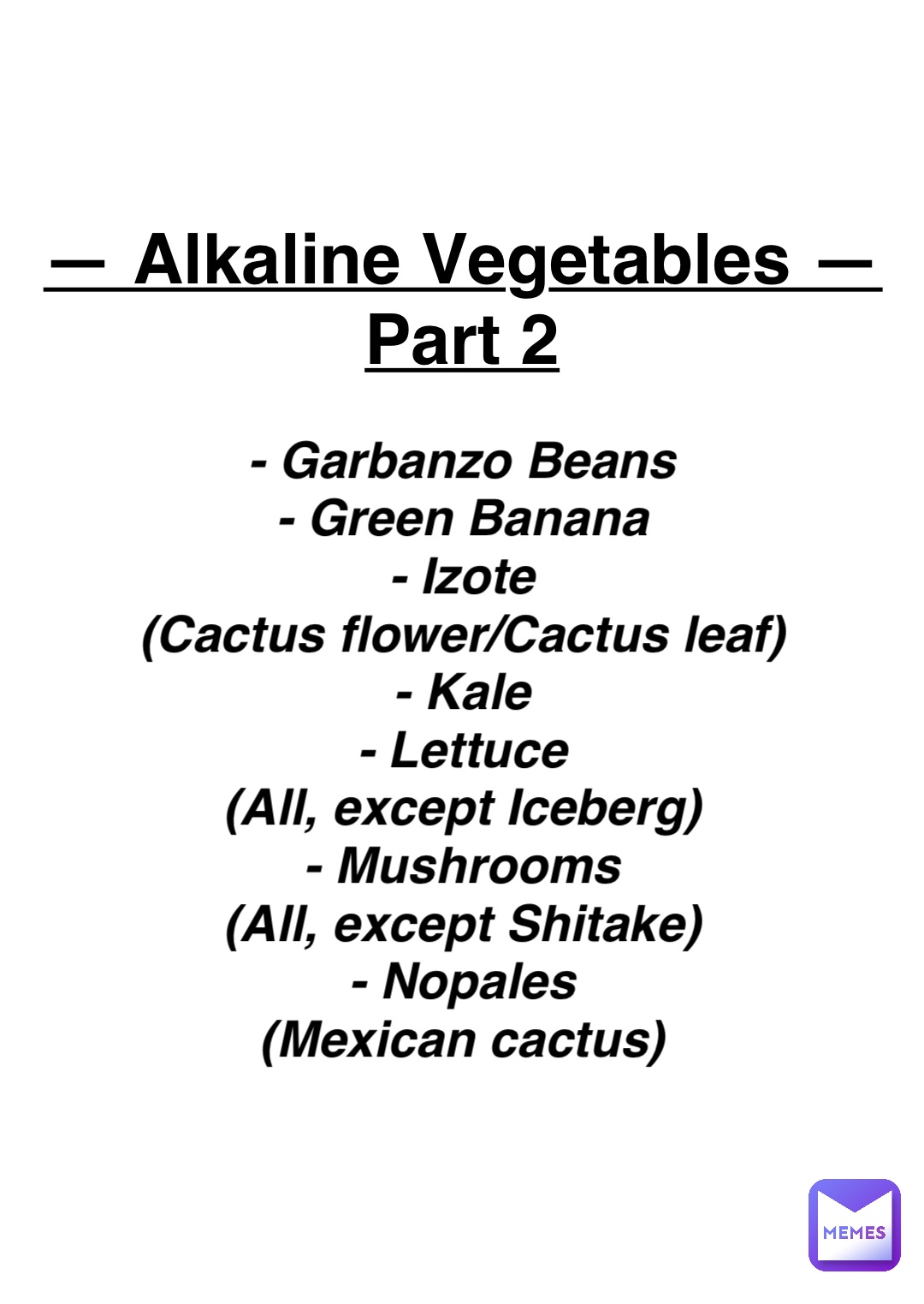 Double tap to edit — Alkaline Vegetables —
Part 2 - Garbanzo Beans
- Green Banana
- Izote
(Cactus flower/Cactus leaf)
- Kale
- Lettuce
(All, except Iceberg)
- Mushrooms
(All, except Shitake)
- Nopales
(Mexican cactus)