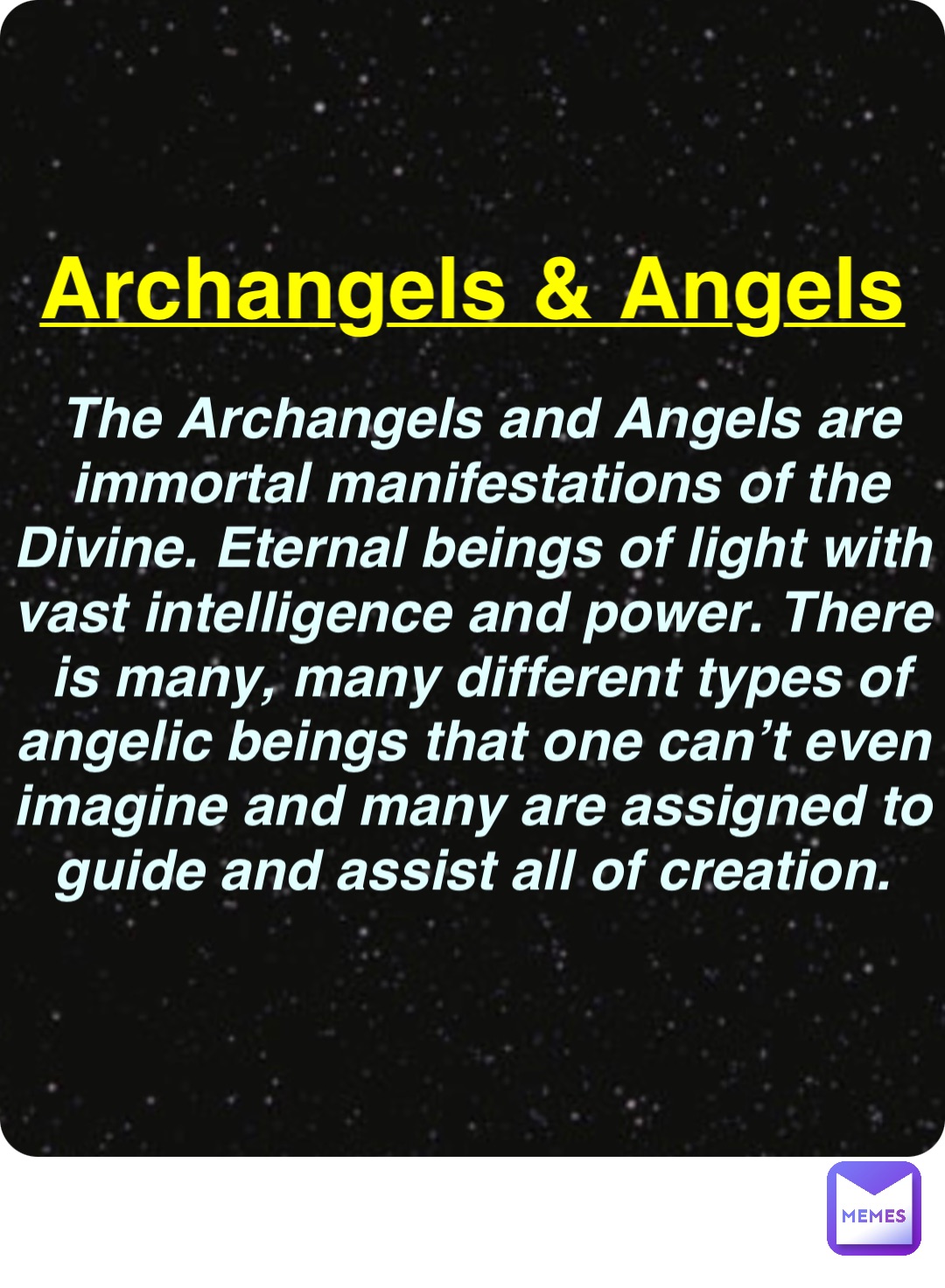 Double tap to edit Archangels & Angels The Archangels and Angels are immortal manifestations of the Divine. Eternal beings of light with vast intelligence and power. There is many, many different types of angelic beings that one can’t even imagine and many are assigned to guide and assist all of creation.