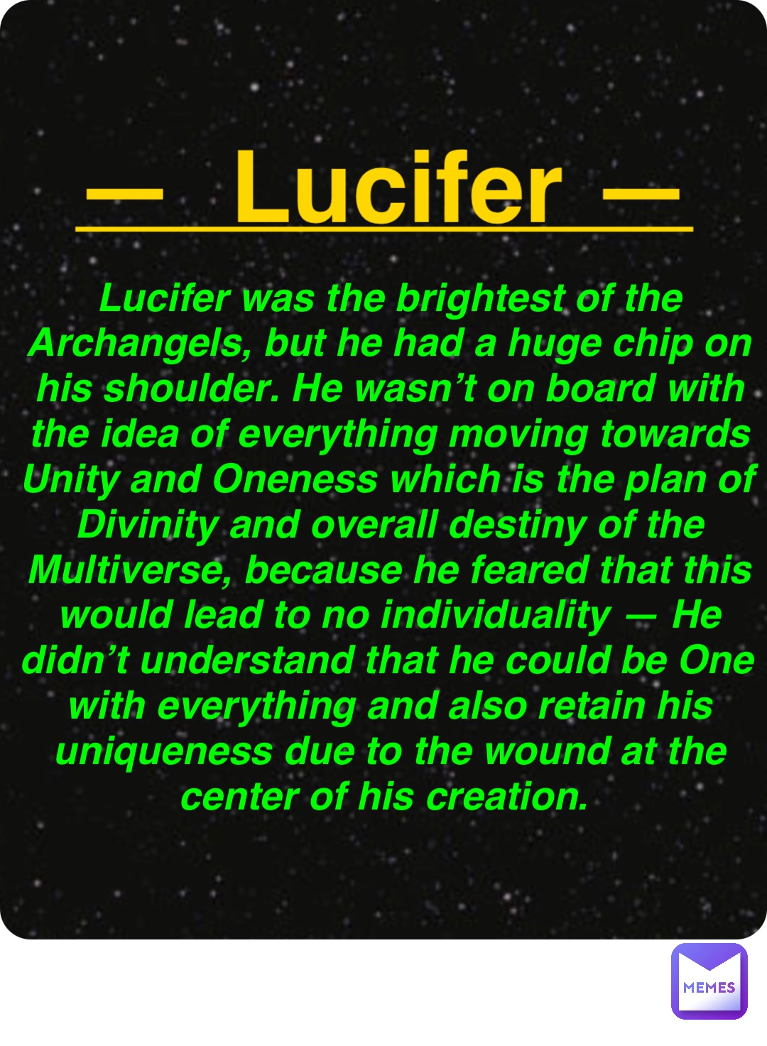 Double tap to edit —  Lucifer — Lucifer was the brightest of the Archangels, but he had a huge chip on his shoulder. He wasn’t on board with the idea of everything moving towards Unity and Oneness which is the plan of Divinity and overall destiny of the Multiverse, because he feared that this would lead to no individuality — He didn’t understand that he could be One with everything and also retain his uniqueness due to the wound at the center of his creation.