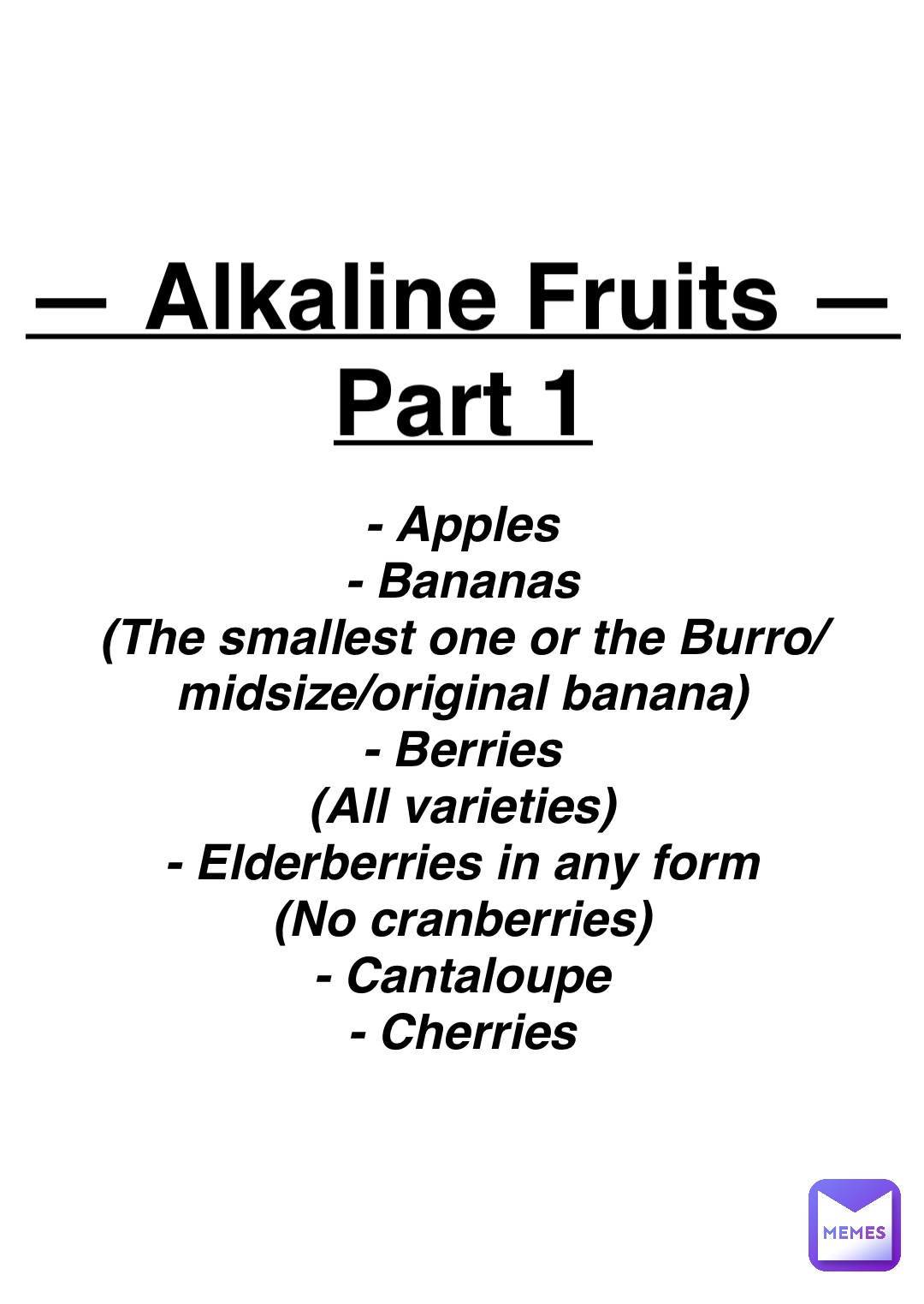 Double tap to edit — Alkaline Fruits —
Part 1 - Apples
- Bananas
(The smallest one or the Burro/midsize/original banana)
- Berries
(All varieties)
- Elderberries in any form
(No cranberries)
- Cantaloupe
- Cherries