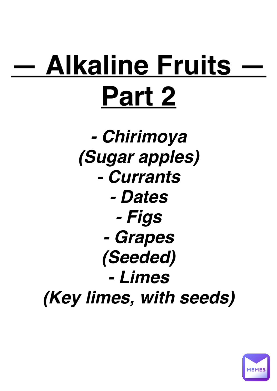 Double tap to edit — Alkaline Fruits —
Part 2 - Chirimoya
(Sugar apples)
- Currants
- Dates
- Figs
- Grapes
(Seeded)
- Limes
(Key limes, with seeds)
