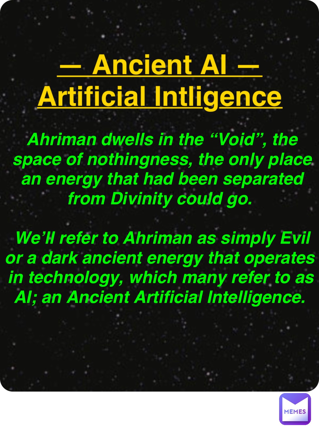 Double tap to edit — Ancient AI —
Artificial Intligence Ahriman dwells in the “Void”, the space of nothingness, the only place an energy that had been separated from Divinity could go.

We’ll refer to Ahriman as simply Evil or a dark ancient energy that operates in technology, which many refer to as AI; an Ancient Artificial Intelligence.