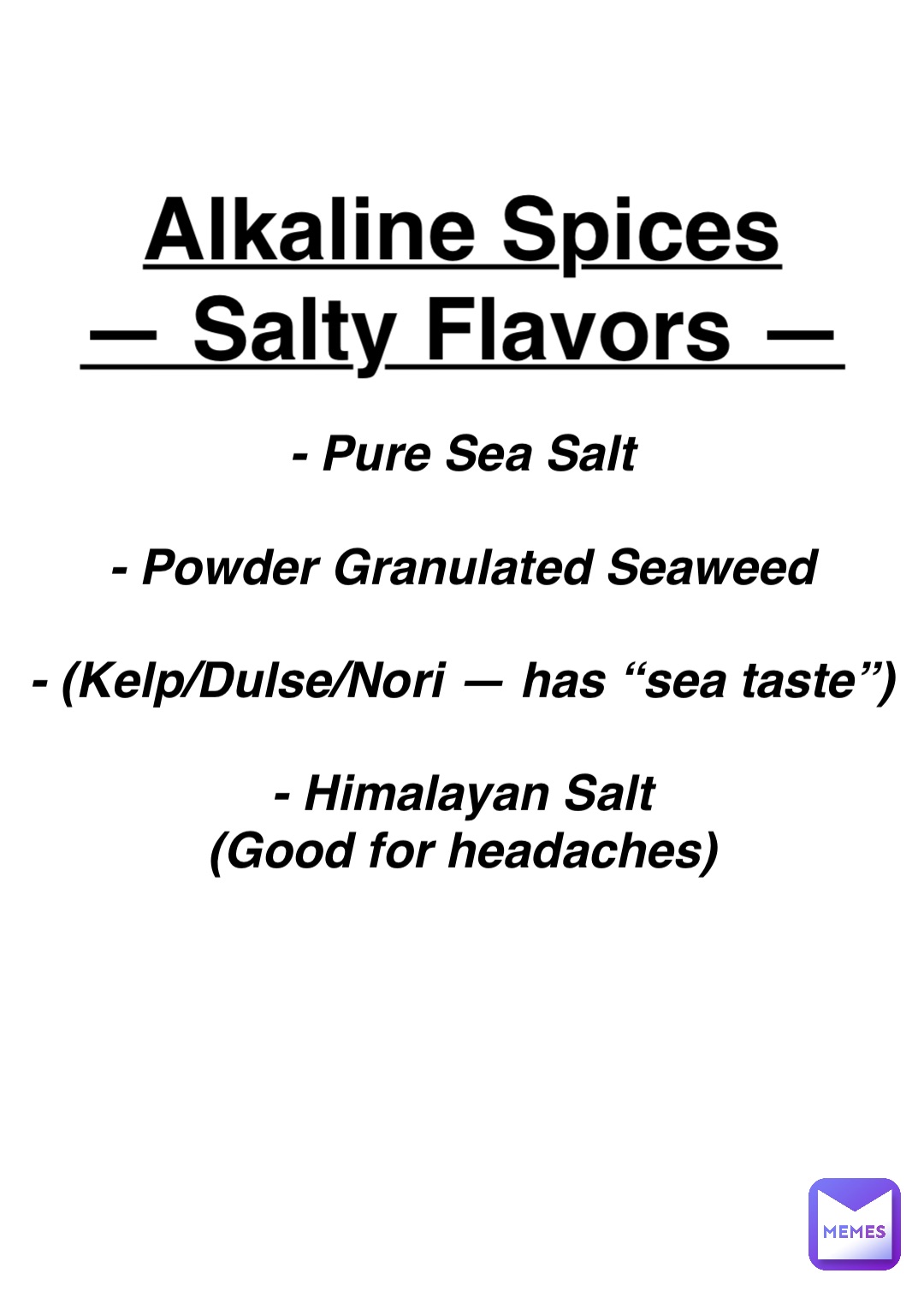 Double tap to edit Alkaline Spices
— Salty Flavors — - Pure Sea Salt

- Powder Granulated Seaweed

- (Kelp/Dulse/Nori — has “sea taste”)

- Himalayan Salt
(Good for headaches)