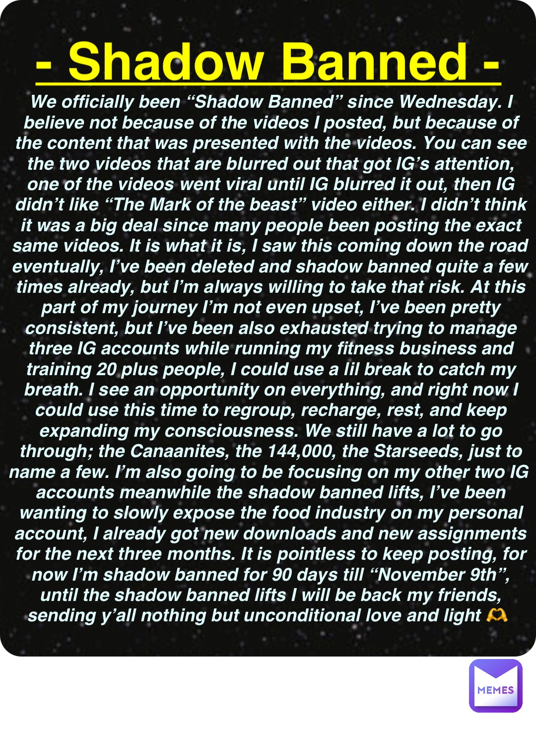 Double tap to edit - Shadow Banned - We officially been “Shadow Banned” since Wednesday. I believe not because of the videos I posted, but because of the content that was presented with the videos. You can see the two videos that are blurred out that got IG’s attention, one of the videos went viral until IG blurred it out, then IG didn’t like “The Mark of the beast” video either. I didn’t think it was a big deal since many people been posting the exact same videos. It is what it is, I saw this coming down the road eventually, I’ve been deleted and shadow banned quite a few times already, but I’m always willing to take that risk. At this part of my journey I’m not even upset, I’ve been pretty consistent, but I’ve been also exhausted trying to manage three IG accounts while running my fitness business and training 20 plus people, I could use a lil break to catch my breath. I see an opportunity on everything, and right now I could use this time to regroup, recharge, rest, and keep expanding my consciousness. We still have a lot to go through; the Canaanites, the 144,000, the Starseeds, just to name a few. I’m also going to be focusing on my other two IG accounts meanwhile the shadow banned lifts, I’ve been wanting to slowly expose the food industry on my personal account, I already got new downloads and new assignments for the next three months. It is pointless to keep posting, for now I’m shadow banned for 90 days till “November 9th”, until the shadow banned lifts I will be back my friends, sending y’all nothing but unconditional love and light 🫶