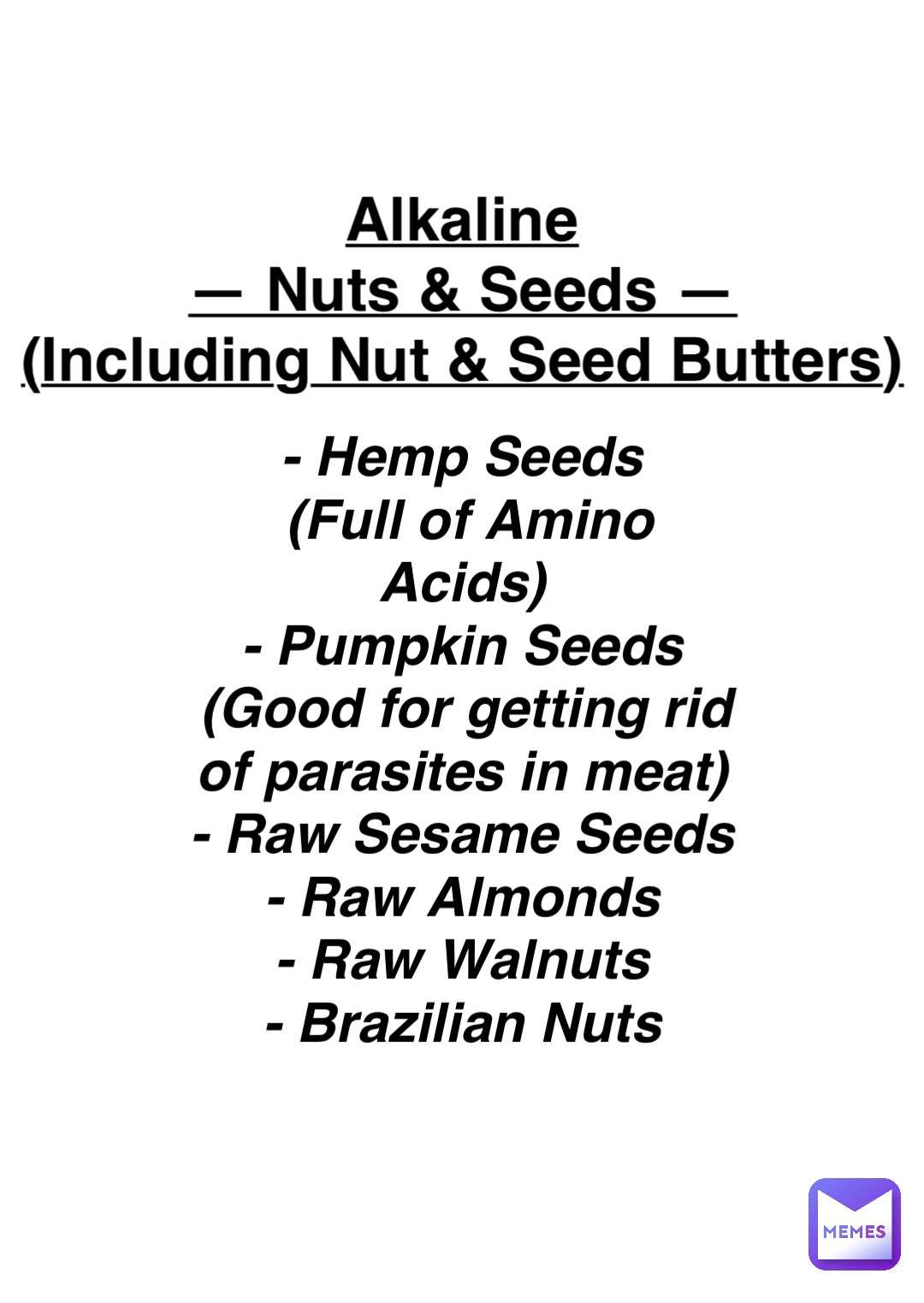Double tap to edit Alkaline
— Nuts & Seeds —
(Including Nut & Seed Butters) - Hemp Seeds
(Full of Amino Acids)
- Pumpkin Seeds
(Good for getting rid 
of parasites in meat)
- Raw Sesame Seeds
- Raw Almonds
- Raw Walnuts
- Brazilian Nuts