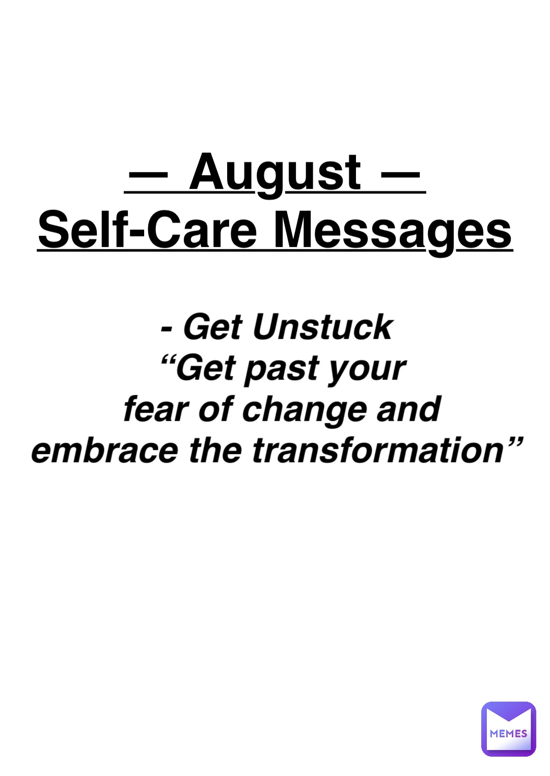 Double tap to edit — August —
Self-Care Messages - Get Unstuck
“Get past your 
fear of change and 
embrace the transformation”