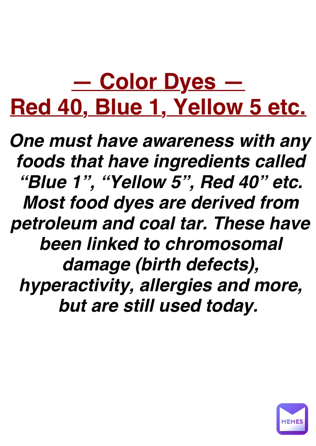Double tap to edit — Color Dyes —
Red 40, Blue 1, Yellow 5 etc. One must have awareness with any foods that have ingredients called “Blue 1”, “Yellow 5”, Red 40” etc. Most food dyes are derived from petroleum and coal tar. These have been linked to chromosomal damage (birth defects), hyperactivity, allergies and more, but are still used today.