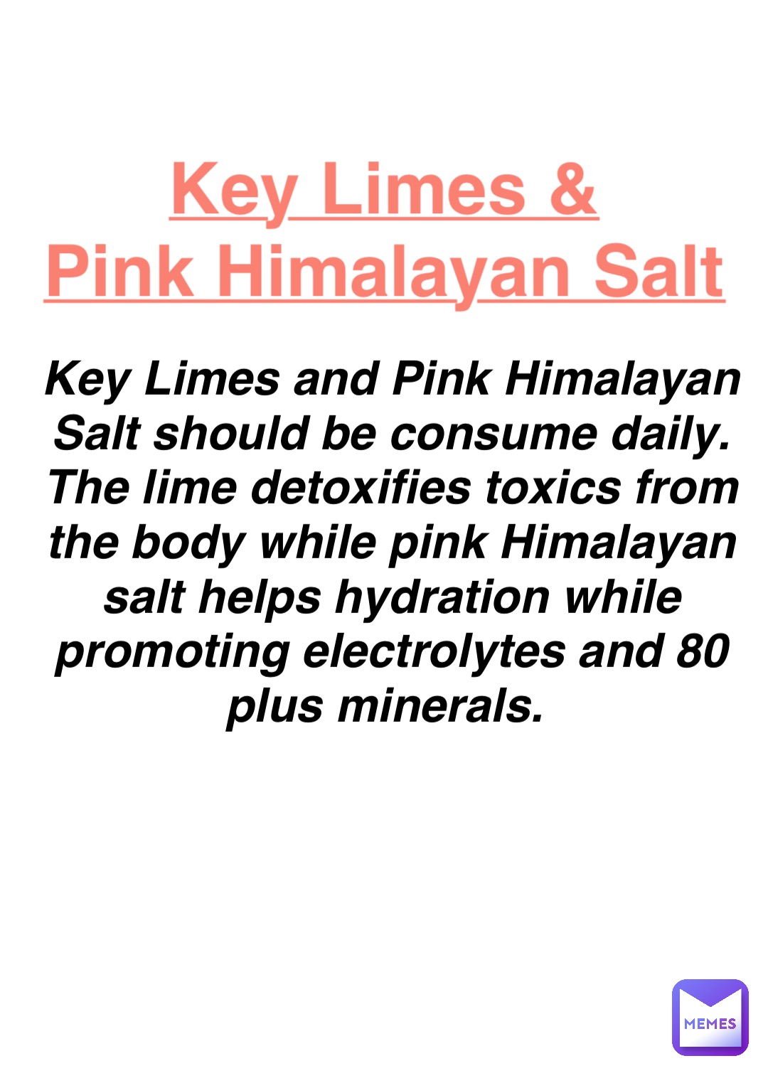 Double tap to edit Key Limes &
Pink Himalayan Salt Key Limes and Pink Himalayan Salt should be consume daily. The lime detoxifies toxics from the body while pink Himalayan salt helps hydration while promoting electrolytes and 80 plus minerals.