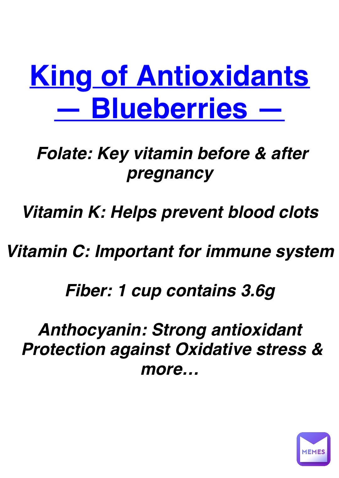 Double tap to edit King of Antioxidants
— Blueberries — Folate: Key vitamin before & after pregnancy

Vitamin K: Helps prevent blood clots

Vitamin C: Important for immune system

Fiber: 1 cup contains 3.6g

Anthocyanin: Strong antioxidant
Protection against Oxidative stress & more…