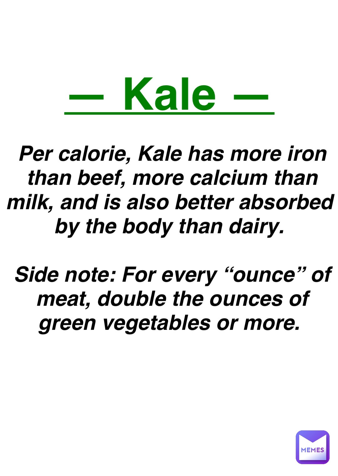 Double tap to edit — Kale — Per calorie, Kale has more iron than beef, more calcium than milk, and is also better absorbed by the body than dairy.

Side note: For every “ounce” of meat, double the ounces of green vegetables or more.