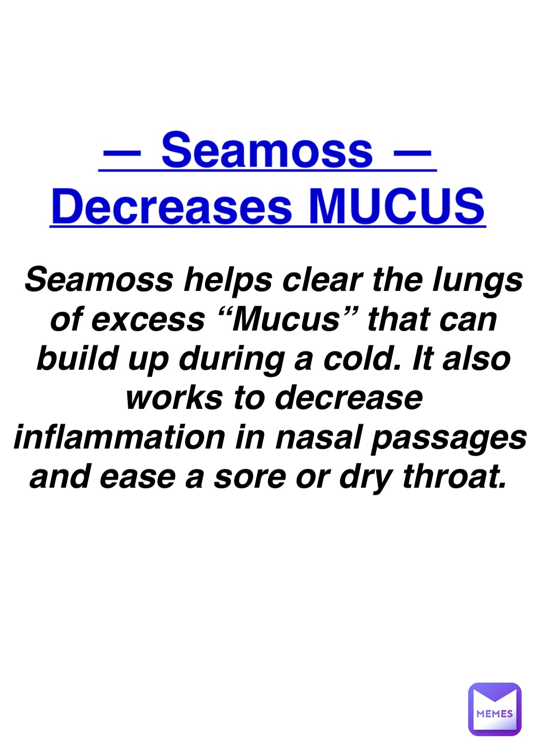 Double tap to edit — Seamoss —
Decreases MUCUS Seamoss helps clear the lungs of excess “Mucus” that can build up during a cold. It also works to decrease inflammation in nasal passages and ease a sore or dry throat.