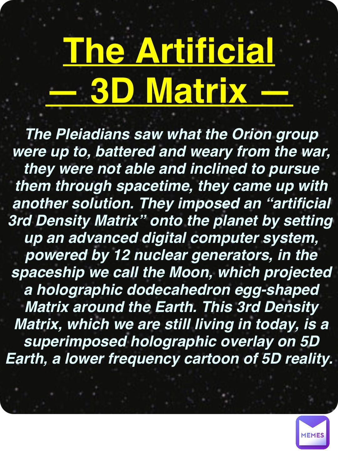 Double tap to edit The Artificial
— 3D Matrix — The Pleiadians saw what the Orion group were up to, battered and weary from the war, they were not able and inclined to pursue them through spacetime, they came up with another solution. They imposed an “artificial 3rd Density Matrix” onto the planet by setting up an advanced digital computer system, powered by 12 nuclear generators, in the spaceship we call the Moon, which projected a holographic dodecahedron egg-shaped Matrix around the Earth. This 3rd Density Matrix, which we are still living in today, is a superimposed holographic overlay on 5D Earth, a lower frequency cartoon of 5D reality.