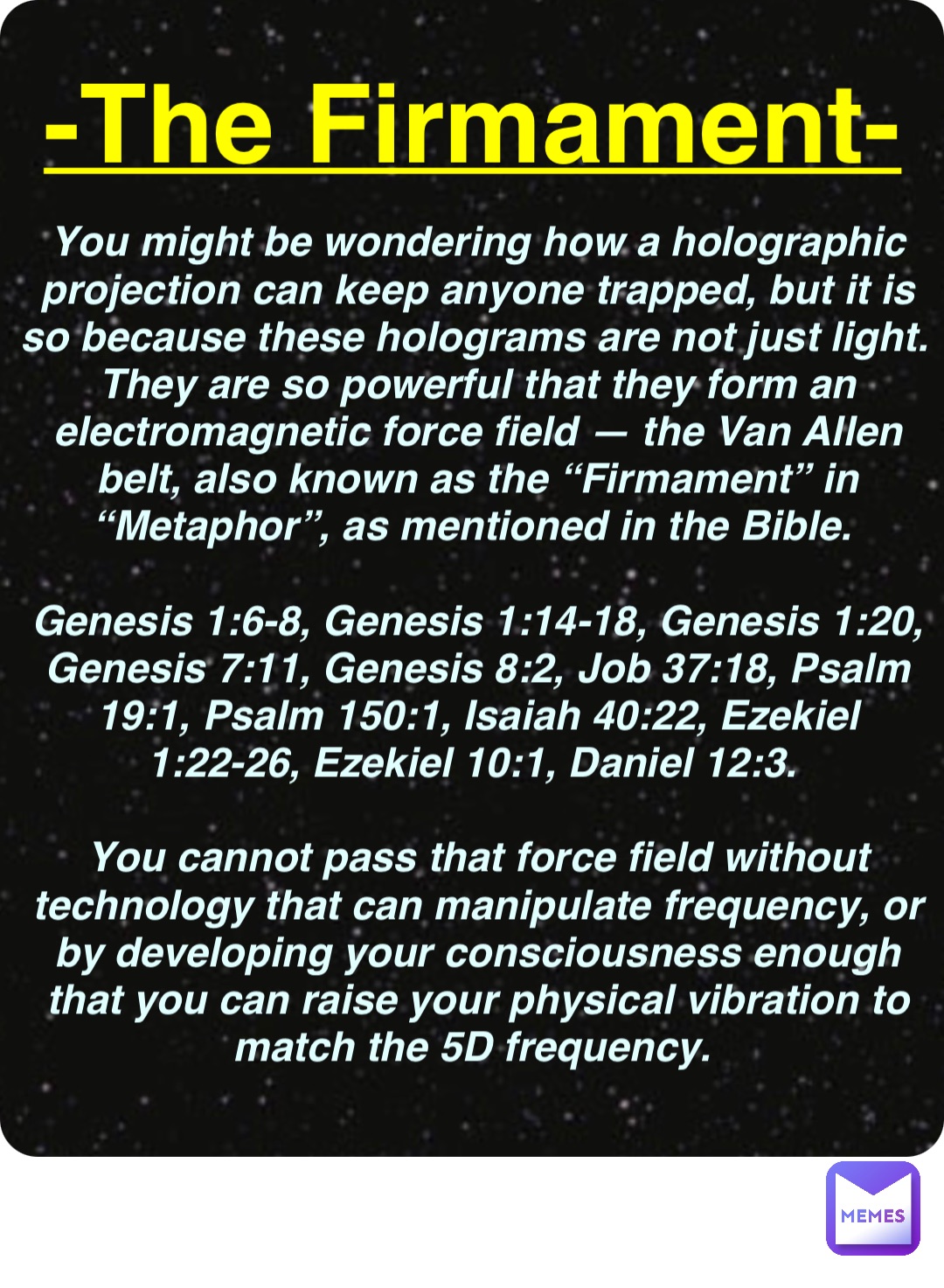 Double tap to edit You might be wondering how a holographic projection can keep anyone trapped, but it is so because these holograms are not just light. They are so powerful that they form an electromagnetic force field — the Van Allen belt, also known as the “Firmament” in “Metaphor”, as mentioned in the Bible.

Genesis 1:6-8, Genesis 1:14-18, Genesis 1:20, Genesis 7:11, Genesis 8:2, Job 37:18, Psalm 19:1, Psalm 150:1, Isaiah 40:22, Ezekiel 1:22-26, Ezekiel 10:1, Daniel 12:3.

You cannot pass that force field without technology that can manipulate frequency, or by developing your consciousness enough that you can raise your physical vibration to match the 5D frequency. -The Firmament-