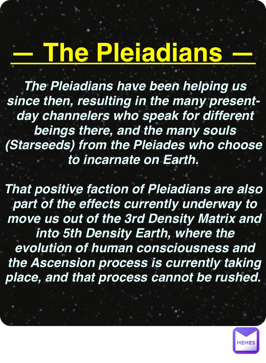 Double tap to edit — The Pleiadians — The Pleiadians have been helping us since then, resulting in the many present-day channelers who speak for different beings there, and the many souls (Starseeds) from the Pleiades who choose to incarnate on Earth.

That positive faction of Pleiadians are also part of the effects currently underway to move us out of the 3rd Density Matrix and into 5th Density Earth, where the evolution of human consciousness and the Ascension process is currently taking place, and that process cannot be rushed.