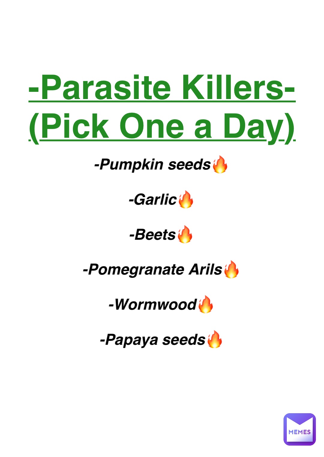 Double tap to edit -Parasite Killers-
(Pick One a Day) -Pumpkin seeds🔥

-Garlic🔥

-Beets🔥

-Pomegranate Arils🔥

-Wormwood🔥

-Papaya seeds🔥