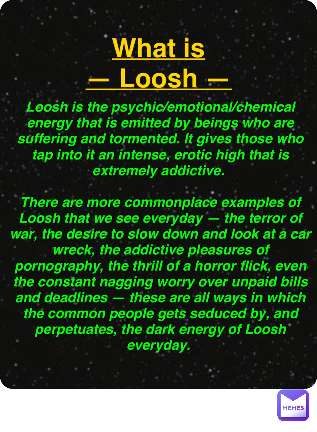 Double tap to edit What is
— Loosh — Loosh is the psychic/emotional/chemical energy that is emitted by beings who are suffering and tormented. It gives those who tap into it an intense, erotic high that is extremely addictive.

There are more commonplace examples of Loosh that we see everyday — the terror of war, the desire to slow down and look at a car wreck, the addictive pleasures of pornography, the thrill of a horror flick, even the constant nagging worry over unpaid bills and deadlines — these are all ways in which the common people gets seduced by, and perpetuates, the dark energy of Loosh everyday.