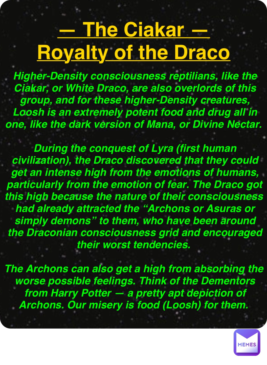Double tap to edit — The Ciakar —
Royalty of the Draco Higher-Density consciousness reptilians, like the Ciakar, or White Draco, are also overlords of this group, and for these higher-Density creatures, Loosh is an extremely potent food and drug all in one, like the dark version of Mana, or Divine Nectar.

During the conquest of Lyra (first human civilization), the Draco discovered that they could get an intense high from the emotions of humans, particularly from the emotion of fear. The Draco got this high because the nature of their consciousness had already attracted the “Archons or Asuras or simply demons” to them, who have been around the Draconian consciousness grid and encouraged their worst tendencies.

The Archons can also get a high from absorbing the worse possible feelings. Think of the Dementors from Harry Potter — a pretty apt depiction of Archons. Our misery is food (Loosh) for them.