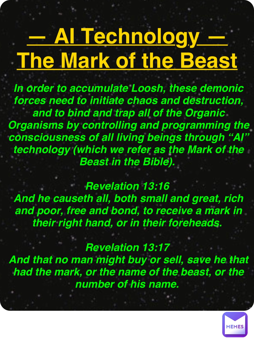 Double tap to edit — AI Technology —
The Mark of the Beast In order to accumulate Loosh, these demonic forces need to initiate chaos and destruction, and to bind and trap all of the Organic Organisms by controlling and programming the consciousness of all living beings through “AI” technology (which we refer as the Mark of the Beast in the Bible).

Revelation 13:16
And he causeth all, both small and great, rich and poor, free and bond, to receive a mark in their right hand, or in their foreheads.

Revelation 13:17
And that no man might buy or sell, save he that had the mark, or the name of the beast, or the number of his name.