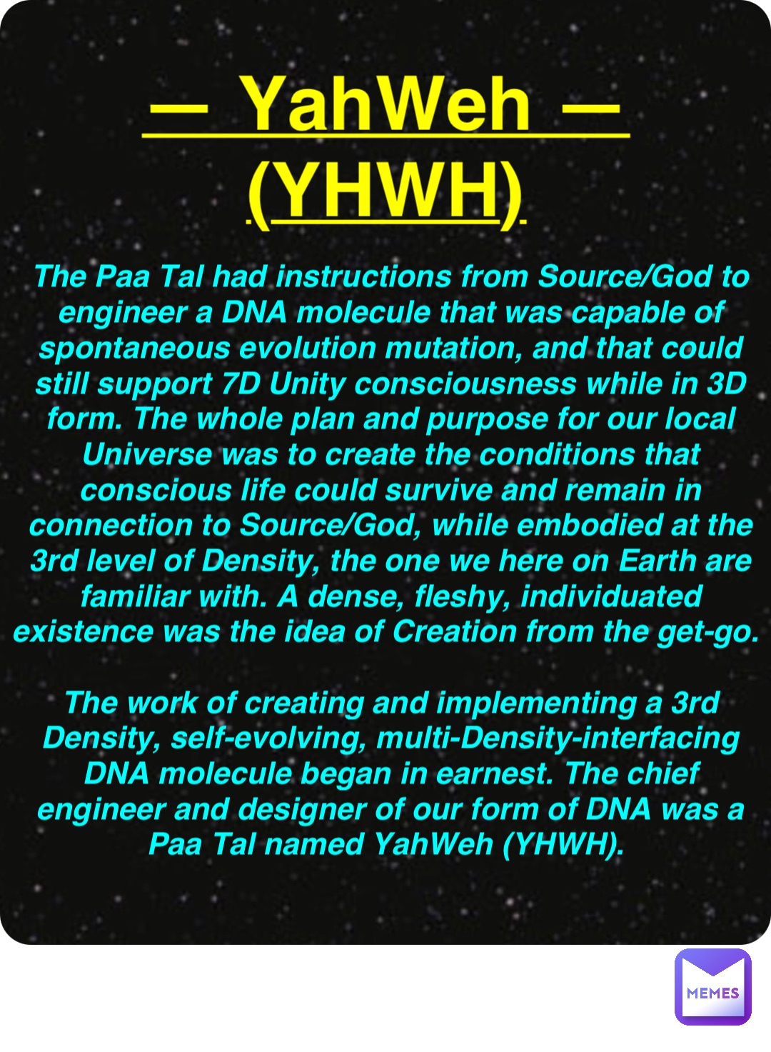 Double tap to edit — YahWeh —
(YHWH) The Paa Tal had instructions from Source/God to engineer a DNA molecule that was capable of spontaneous evolution mutation, and that could still support 7D Unity consciousness while in 3D form. The whole plan and purpose for our local Universe was to create the conditions that conscious life could survive and remain in connection to Source/God, while embodied at the 3rd level of Density, the one we here on Earth are familiar with. A dense, fleshy, individuated existence was the idea of Creation from the get-go.

The work of creating and implementing a 3rd Density, self-evolving, multi-Density-interfacing DNA molecule began in earnest. The chief engineer and designer of our form of DNA was a Paa Tal named YahWeh (YHWH).