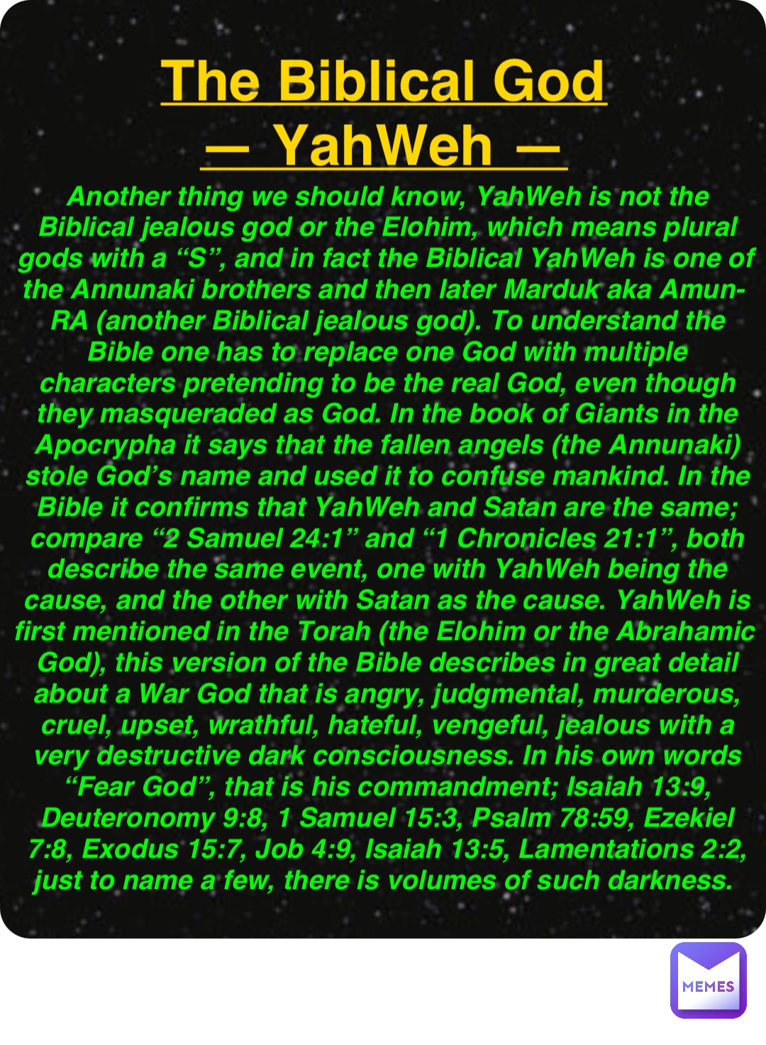 Double tap to edit The Biblical God
— YahWeh — Another thing we should know, YahWeh is not the Biblical jealous god or the Elohim, which means plural gods with a “S”, and in fact the Biblical YahWeh is one of the Annunaki brothers and then later Marduk aka Amun-RA (another Biblical jealous god). To understand the Bible one has to replace one God with multiple characters pretending to be the real God, even though they masqueraded as God. In the book of Giants in the Apocrypha it says that the fallen angels (the Annunaki) stole God’s name and used it to confuse mankind. In the Bible it confirms that YahWeh and Satan are the same; compare “2 Samuel 24:1” and “1 Chronicles 21:1”, both describe the same event, one with YahWeh being the cause, and the other with Satan as the cause. YahWeh is first mentioned in the Torah (the Elohim or the Abrahamic God), this version of the Bible describes in great detail about a War God that is angry, judgmental, murderous, cruel, upset, wrathful, hateful, vengeful, jealous with a very destructive dark consciousness. In his own words “Fear God”, that is his commandment; Isaiah 13:9, Deuteronomy 9:8, 1 Samuel 15:3, Psalm 78:59, Ezekiel 7:8, Exodus 15:7, Job 4:9, Isaiah 13:5, Lamentations 2:2, just to name a few, there is volumes of such darkness.