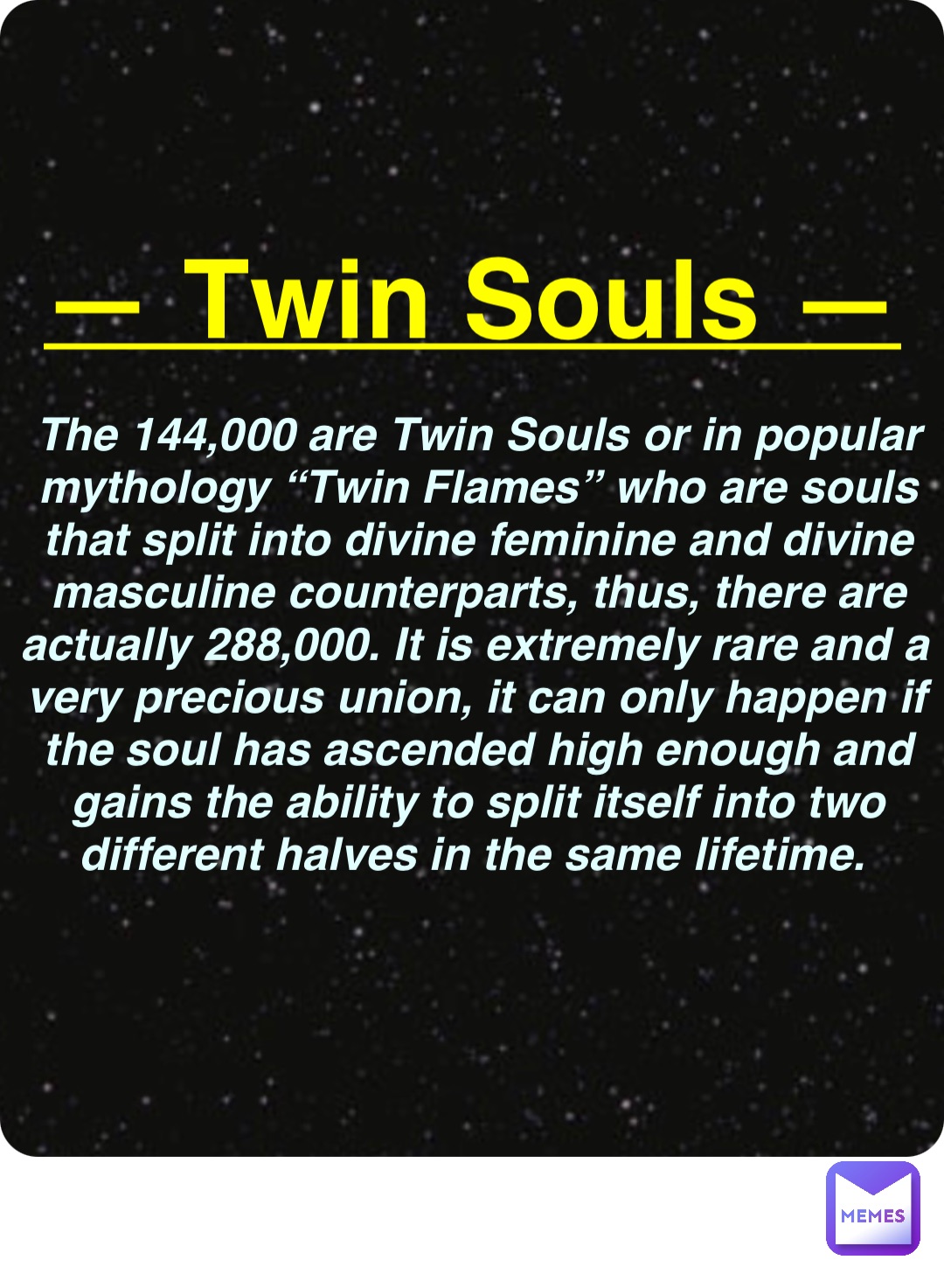 Double tap to edit — Twin Souls — The 144,000 are Twin Souls or in popular mythology “Twin Flames” who are souls that split into divine feminine and divine masculine counterparts, thus, there are actually 288,000. It is extremely rare and a very precious union, it can only happen if the soul has ascended high enough and gains the ability to split itself into two different halves in the same lifetime.