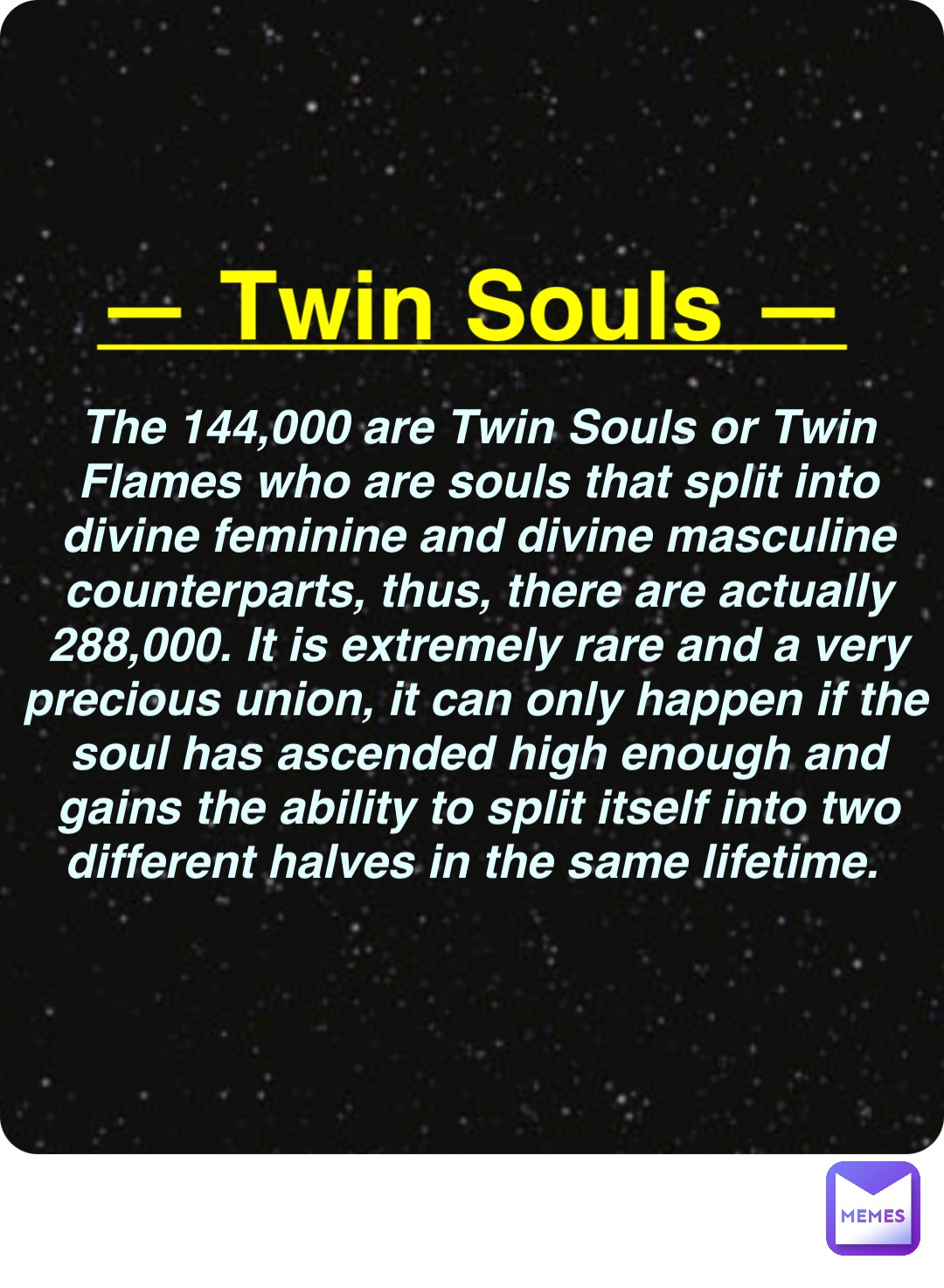 Double tap to edit — Twin Souls — The 144,000 are Twin Souls or Twin Flames who are souls that split into divine feminine and divine masculine counterparts, thus, there are actually 288,000. It is extremely rare and a very precious union, it can only happen if the soul has ascended high enough and gains the ability to split itself into two different halves in the same lifetime.