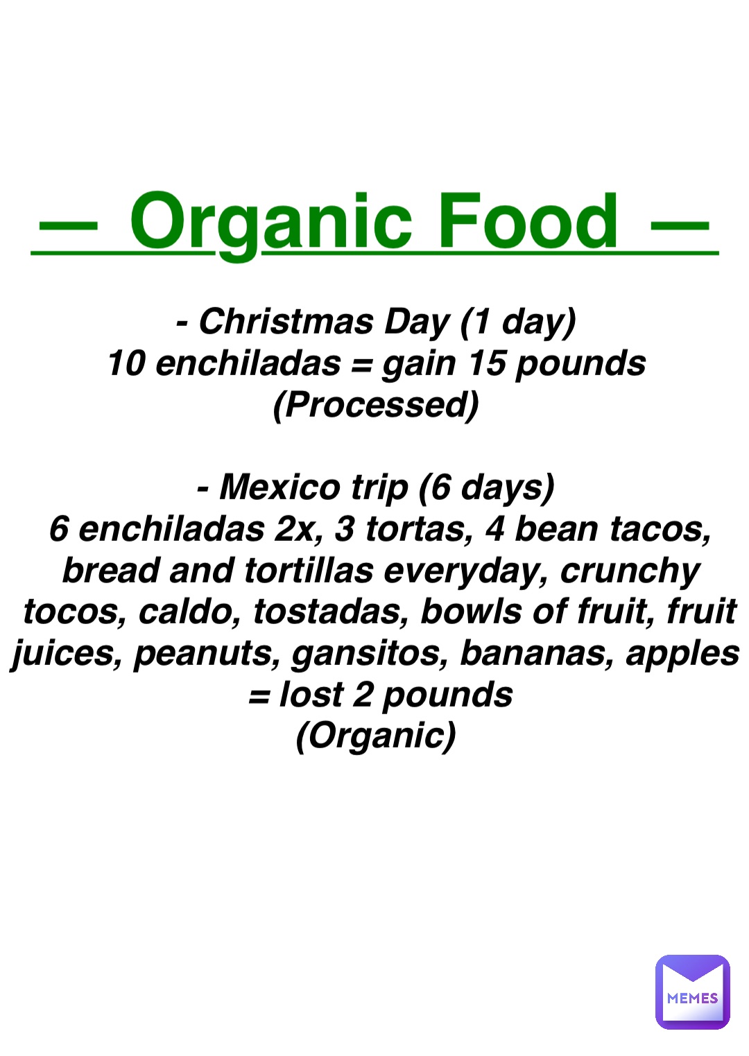 Double tap to edit — Organic Food — - Christmas Day (1 day)
10 enchiladas = gain 15 pounds
(Processed)

- Mexico trip (6 days)
6 enchiladas 2x, 3 tortas, 4 bean tacos, bread and tortillas everyday, crunchy tocos, caldo, tostadas, bowls of fruit, fruit juices, peanuts, gansitos, bananas, apples
= lost 2 pounds 
(Organic)