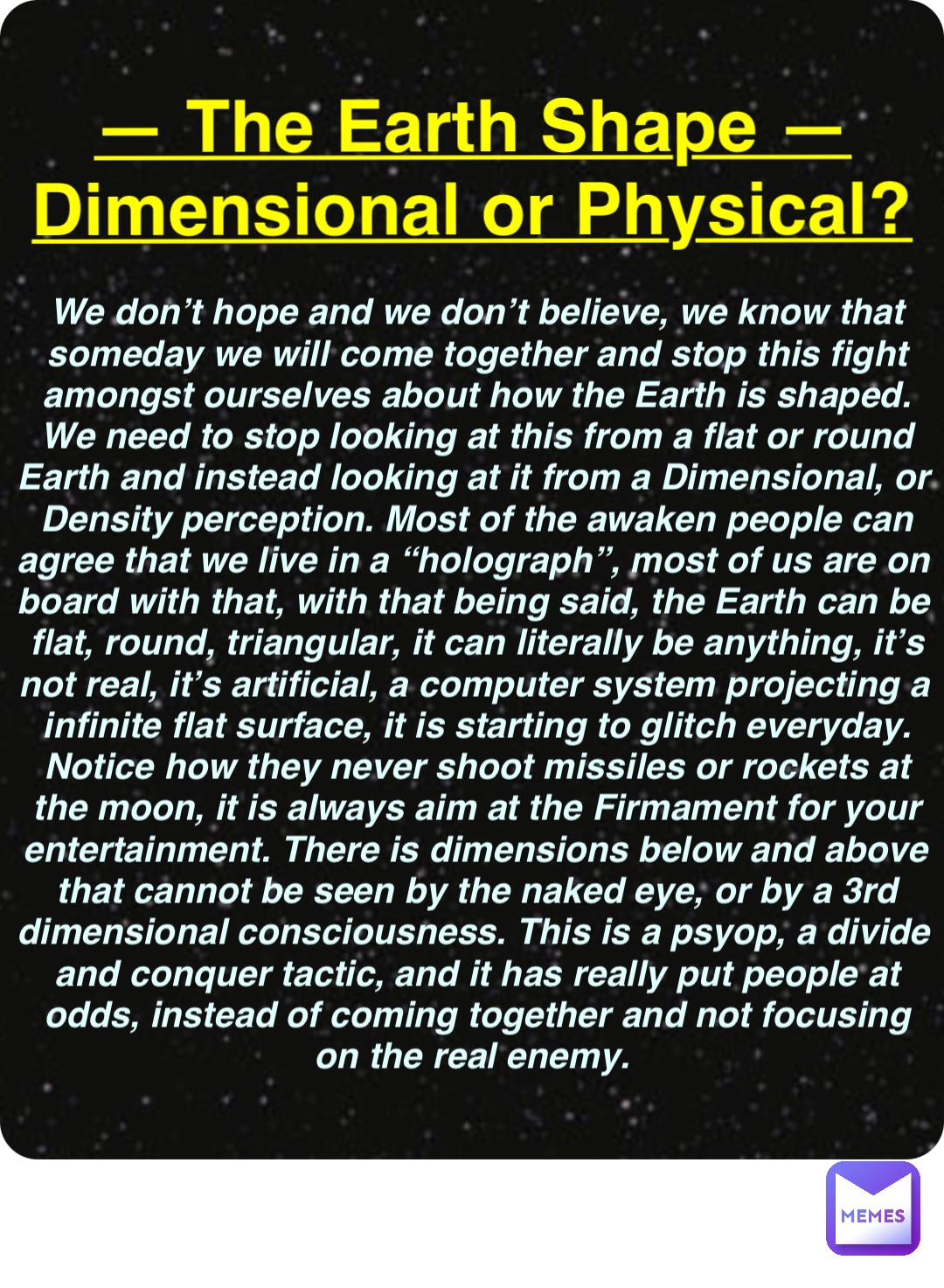 Double tap to edit — The Earth Shape —
Dimensional or Physical? We don’t hope and we don’t believe, we know that someday we will come together and stop this fight amongst ourselves about how the Earth is shaped. We need to stop looking at this from a flat or round Earth and instead looking at it from a Dimensional, or Density perception. Most of the awaken people can agree that we live in a “holograph”, most of us are on board with that, with that being said, the Earth can be flat, round, triangular, it can literally be anything, it’s not real, it’s artificial, a computer system projecting a infinite flat surface, it is starting to glitch everyday. Notice how they never shoot missiles or rockets at the moon, it is always aim at the Firmament for your entertainment. There is dimensions below and above that cannot be seen by the naked eye, or by a 3rd dimensional consciousness. This is a psyop, a divide and conquer tactic, and it has really put people at odds, instead of coming together and not focusing on the real enemy.