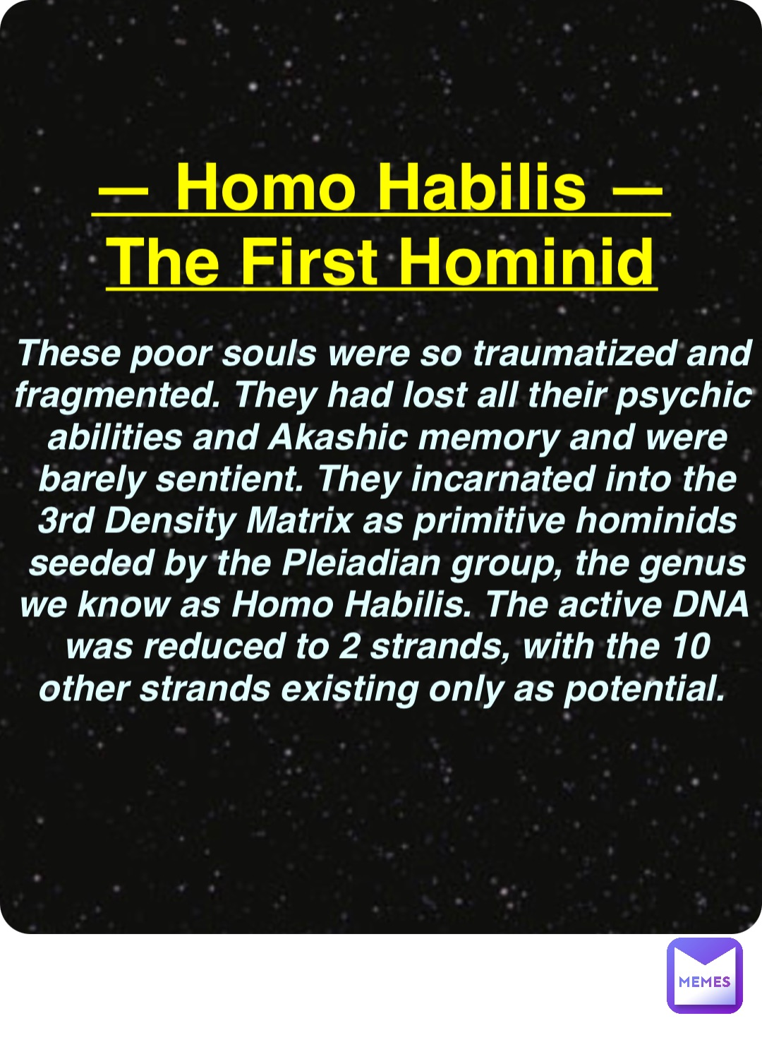 Double tap to edit — Homo Habilis —
The First Hominid These poor souls were so traumatized and fragmented. They had lost all their psychic abilities and Akashic memory and were barely sentient. They incarnated into the 3rd Density Matrix as primitive hominids seeded by the Pleiadian group, the genus we know as Homo Habilis. The active DNA was reduced to 2 strands, with the 10 other strands existing only as potential.